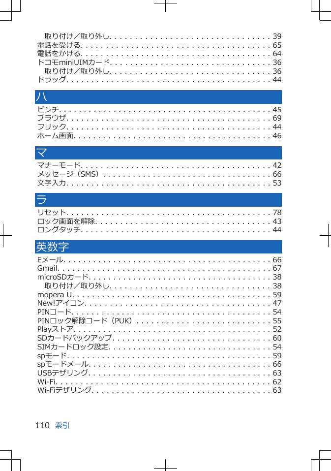 取り付け／取り外し. . . . . . . . . . . . . . . . . . . . . . . . . . . . . . . . 39電話を受ける. . . . . . . . . . . . . . . . . . . . . . . . . . . . . . . . . . . . . . 65電話をかける. . . . . . . . . . . . . . . . . . . . . . . . . . . . . . . . . . . . . . 64ドコモminiUIMカード. . . . . . . . . . . . . . . . . . . . . . . . . . . . . . . . 36取り付け／取り外し. . . . . . . . . . . . . . . . . . . . . . . . . . . . . . . . 36ドラッグ. . . . . . . . . . . . . . . . . . . . . . . . . . . . . . . . . . . . . . . . . 44ハピンチ. . . . . . . . . . . . . . . . . . . . . . . . . . . . . . . . . . . . . . . . . . . 45ブラウザ. . . . . . . . . . . . . . . . . . . . . . . . . . . . . . . . . . . . . . . . . 69フリック. . . . . . . . . . . . . . . . . . . . . . . . . . . . . . . . . . . . . . . . . 44ホーム画面. . . . . . . . . . . . . . . . . . . . . . . . . . . . . . . . . . . . . . . . 46ママナーモード. . . . . . . . . . . . . . . . . . . . . . . . . . . . . . . . . . . . . . 42メッセージ（SMS）. . . . . . . . . . . . . . . . . . . . . . . . . . . . . . . . . . 66文字入力. . . . . . . . . . . . . . . . . . . . . . . . . . . . . . . . . . . . . . . . . 53ラリセット. . . . . . . . . . . . . . . . . . . . . . . . . . . . . . . . . . . . . . . . . 78ロック画面を解除. . . . . . . . . . . . . . . . . . . . . . . . . . . . . . . . . . . 43ロングタッチ. . . . . . . . . . . . . . . . . . . . . . . . . . . . . . . . . . . . . . 44英数字Eメール. . . . . . . . . . . . . . . . . . . . . . . . . . . . . . . . . . . . . . . . . . 66Gmail. . . . . . . . . . . . . . . . . . . . . . . . . . . . . . . . . . . . . . . . . . . 67microSDカード. . . . . . . . . . . . . . . . . . . . . . . . . . . . . . . . . . . . . 38取り付け／取り外し. . . . . . . . . . . . . . . . . . . . . . . . . . . . . . . . 38mopera U. . . . . . . . . . . . . . . . . . . . . . . . . . . . . . . . . . . . . . . . 59New!アイコン. . . . . . . . . . . . . . . . . . . . . . . . . . . . . . . . . . . . . 47PINコード. . . . . . . . . . . . . . . . . . . . . . . . . . . . . . . . . . . . . . . . 54PINロック解除コード（PUK）. . . . . . . . . . . . . . . . . . . . . . . . . . . 55Playストア. . . . . . . . . . . . . . . . . . . . . . . . . . . . . . . . . . . . . . . . 52SDカードバックアップ. . . . . . . . . . . . . . . . . . . . . . . . . . . . . . . . 60SIMカードロック設定. . . . . . . . . . . . . . . . . . . . . . . . . . . . . . . . . 54spモード. . . . . . . . . . . . . . . . . . . . . . . . . . . . . . . . . . . . . . . . . 59spモードメール. . . . . . . . . . . . . . . . . . . . . . . . . . . . . . . . . . . . . 66USBテザリング. . . . . . . . . . . . . . . . . . . . . . . . . . . . . . . . . . . . . 63Wi-Fi. . . . . . . . . . . . . . . . . . . . . . . . . . . . . . . . . . . . . . . . . . . 62Wi-Fiテザリング. . . . . . . . . . . . . . . . . . . . . . . . . . . . . . . . . . . . 63索引110