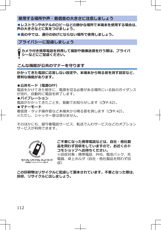 使用する場所や声・着信音の大きさに注意しましょう■レストランやホテルのロビーなどの静かな場所で本端末を使用する場合は、声の大きさなどに気をつけましょう。■街の中では、通行の妨げにならない場所で使用しましょう。プライバシーに配慮しましょうカメラ付き携帯電話を利用して撮影や画像送信を行う際は、プライバシーなどにご配慮ください。こんな機能が公共のマナーを守りますかかってきた電話に応答しない設定や、本端末から鳴る音を消す設定など、便利な機能があります。●公共モード（電源OFF）電話をかけてきた相手に、電源を切る必要がある場所にいる旨のガイダンスが流れ、自動的に電話を終了します。●バイブレーション電話がかかってきたことを、振動でお知らせします（ZP.42）。●マナーモード着信音・タッチ操作音など本端末から鳴る音を消します（ZP.42）。※ただし、シャッター音は消せません。そのほかにも、留守番電話サービス、転送でんわサービスなどのオプションサービスが利用できます。  ご不要になった携帯電話などは、自社・他社製品を問わず回収をしていますので、お近くのドコモショップへお持ちください。※回収対象：携帯電話、PHS、電池パック、充電器、卓上ホルダ（自社・他社製品を問わず回収）この印刷物はリサイクルに配慮して製本されています。不要となった際は、回収、リサイクルに出しましょう。112