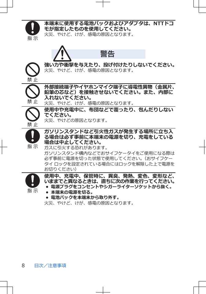 指 示本端末に使用する電池パックおよびアダプタは、NTTドコモが指定したものを使用してください。火災、やけど、けが、感電の原因となります。警告禁 止強い力や衝撃を与えたり、投げ付けたりしないでください。火災、やけど、けが、感電の原因となります。禁 止外部接続端子やイヤホンマイク端子に導電性異物（金属片、鉛筆の芯など）を接触させないでください。また、内部に入れないでください。火災、やけど、けが、感電の原因となります。禁 止使用中や充電中に、布団などで覆ったり、包んだりしないでください。火災、やけどの原因となります。指 示ガソリンスタンドなど引火性ガスが発生する場所に立ち入る場合は必ず事前に本端末の電源を切り、充電をしている場合は中止してください。ガスに引火する恐れがあります。ガソリンスタンド構内などでおサイフケータイをご使用になる際は必ず事前に電源を切った状態で使用してください。（おサイフケータイ ロックを設定されている場合にはロックを解除した上で電源をお切りください）指 示使用中、充電中、保管時に、異臭、発熱、変色、変形など、いままでと異なるときは、直ちに次の作業を行ってください。• 電源プラグをコンセントやシガーライターソケットから抜く。•  本端末の電源を切る。•  電池パックを本端末から取り外す。火災、やけど、けが、感電の原因となります。目次／注意事項8