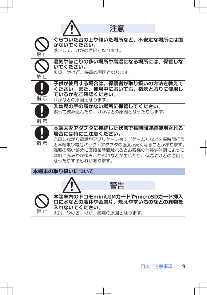 注意禁 止ぐらついた台の上や傾いた場所など、不安定な場所には置かないでください。落下して、けがの原因となります。禁 止湿気やほこりの多い場所や高温になる場所には、保管しないでください。火災、やけど、感電の原因となります。指 示子供が使用する場合は、保護者が取り扱いの方法を教えてください。また、使用中においても、指示どおりに使用しているかをご確認ください。けがなどの原因となります。指 示乳幼児の手の届かない場所に保管してください。誤って飲み込んだり、けがなどの原因となったりします。指 示本端末をアダプタに接続した状態で長時間連続使用される場合には特にご注意ください。充電しながら電話やアプリケーション（ゲーム）などを長時間行うと本端末や電池パック・アダプタの温度が高くなることがあります。温度の高い部分に直接長時間触れるとお客様の体質や体調によっては肌に赤みやかゆみ、かぶれなどが生じたり、低温やけどの原因となったりする恐れがあります。本端末の取り扱いについて警告禁 止本端末内のドコモminiUIMカードやmicroSDカード挿入口に水などの液体や金属片、燃えやすいものなどの異物を入れないでください。火災、やけど、けが、感電の原因となります。目次／注意事項 9