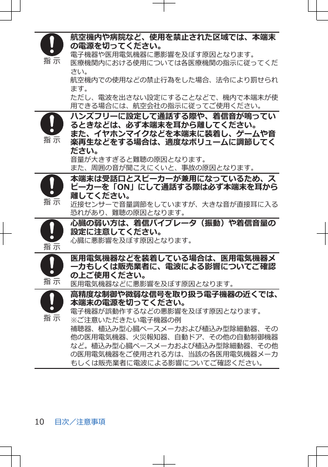 指 示航空機内や病院など、使用を禁止された区域では、本端末の電源を切ってください。電子機器や医用電気機器に悪影響を及ぼす原因となります。医療機関内における使用については各医療機関の指示に従ってください。航空機内での使用などの禁止行為をした場合、法令により罰せられます。ただし、電波を出さない設定にすることなどで、機内で本端末が使用できる場合には、航空会社の指示に従ってご使用ください。指 示ハンズフリーに設定して通話する際や、着信音が鳴っているときなどは、必ず本端末を耳から離してください。また、イヤホンマイクなどを本端末に装着し、ゲームや音楽再生などをする場合は、適度なボリュームに調節してください。音量が大きすぎると難聴の原因となります。また、周囲の音が聞こえにくいと、事故の原因となります。指 示本端末は受話口とスピーカーが兼用になっているため、スピーカーを「ON」にして通話する際は必ず本端末を耳から離してください。近接センサーで音量調節をしていますが、大きな音が直接耳に入る恐れがあり、難聴の原因となります。指 示心臓の弱い方は、着信バイブレータ（振動）や着信音量の設定に注意してください。心臓に悪影響を及ぼす原因となります。指 示医用電気機器などを装着している場合は、医用電気機器メーカもしくは販売業者に、電波による影響についてご確認の上ご使用ください。医用電気機器などに悪影響を及ぼす原因となります。指 示高精度な制御や微弱な信号を取り扱う電子機器の近くでは、本端末の電源を切ってください。電子機器が誤動作するなどの悪影響を及ぼす原因となります。※ご注意いただきたい電子機器の例補聴器、植込み型心臓ペースメーカおよび植込み型除細動器、その他の医用電気機器、火災報知器、自動ドア、その他の自動制御機器など。植込み型心臓ペースメーカおよび植込み型除細動器、その他の医用電気機器をご使用される方は、当該の各医用電気機器メーカもしくは販売業者に電波による影響についてご確認ください。目次／注意事項10