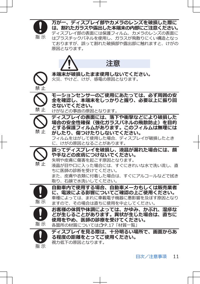 指 示万が一、ディスプレイ部やカメラのレンズを破損した際には、割れたガラスや露出した本端末の内部にご注意ください。ディスプレイ部の表面には保護フィルム、カメラのレンズの表面にはプラスチックパネルを使用し、ガラスが飛散りにくい構造となっておりますが、誤って割れた破損部や露出部に触れますと、けがの原因となります。注意禁 止本端末が破損したまま使用しないでください。火災、やけど、けが、感電の原因となります。禁 止モーションセンサーのご使用にあたっては、必ず周囲の安全を確認し、本端末をしっかりと握り、必要以上に振り回さないでください。けがなどの事故の原因となります。禁 止ディスプレイの表面には、落下や衝撃などにより破損した場合の安全性確保（強化ガラスパネルの飛散防止）を目的とする保護フィルムがあります。このフィルムは無理にはがしたり、傷つけたりしないでください。フィルムをはがして使用した場合、ディスプレイが破損したときに、けがの原因となることがあります。禁 止誤ってディスプレイを破損し、液晶が漏れた場合には、顔や手などの皮膚につけないでください。失明や皮膚に傷害を起こす原因となります。液晶が目や口に入った場合には、すぐにきれいな水で洗い流し、直ちに医師の診断を受けてください。また、皮膚や衣類に付着した場合は、すぐにアルコールなどで拭き取り、石鹸で水洗いしてください。指 示自動車内で使用する場合、自動車メーカもしくは販売業者に、電波による影響についてご確認の上ご使用ください。車種によっては、まれに車載電子機器に悪影響を及ぼす原因となりますので、その場合は直ちに使用を中止してください。指 示お客様の体質や体調によっては、かゆみ、かぶれ、湿疹などが生じることがあります。異状が生じた場合は、直ちに使用をやめ、医師の診療を受けてください。各箇所の材質についてはZP.17「材質一覧」指 示ディスプレイを見る際は、十分明るい場所で、画面からある程度の距離をとってご使用ください。視力低下の原因となります。目次／注意事項 11