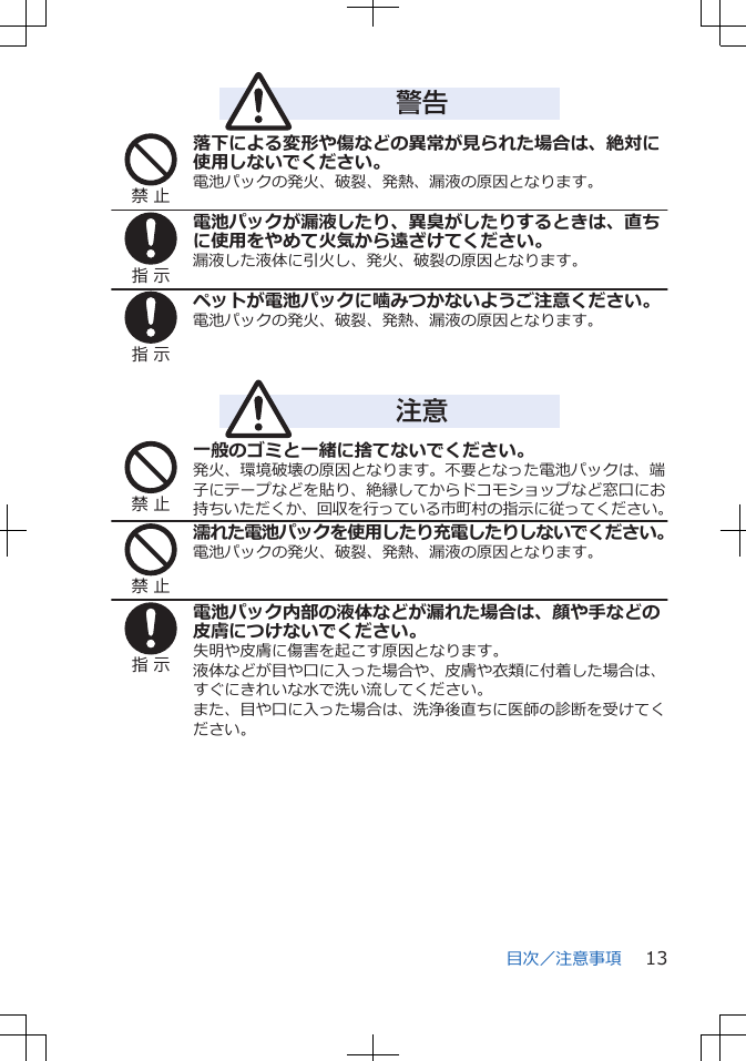 警告禁 止落下による変形や傷などの異常が見られた場合は、絶対に使用しないでください。電池パックの発火、破裂、発熱、漏液の原因となります。指 示電池パックが漏液したり、異臭がしたりするときは、直ちに使用をやめて火気から遠ざけてください。漏液した液体に引火し、発火、破裂の原因となります。指 示ペットが電池パックに噛みつかないようご注意ください。電池パックの発火、破裂、発熱、漏液の原因となります。注意禁 止一般のゴミと一緒に捨てないでください。発火、環境破壊の原因となります。不要となった電池パックは、端子にテープなどを貼り、絶縁してからドコモショップなど窓口にお持ちいただくか、回収を行っている市町村の指示に従ってください。禁 止濡れた電池パックを使用したり充電したりしないでください。電池パックの発火、破裂、発熱、漏液の原因となります。指 示電池パック内部の液体などが漏れた場合は、顔や手などの皮膚につけないでください。失明や皮膚に傷害を起こす原因となります。液体などが目や口に入った場合や、皮膚や衣類に付着した場合は、すぐにきれいな水で洗い流してください。また、目や口に入った場合は、洗浄後直ちに医師の診断を受けてください。目次／注意事項 13