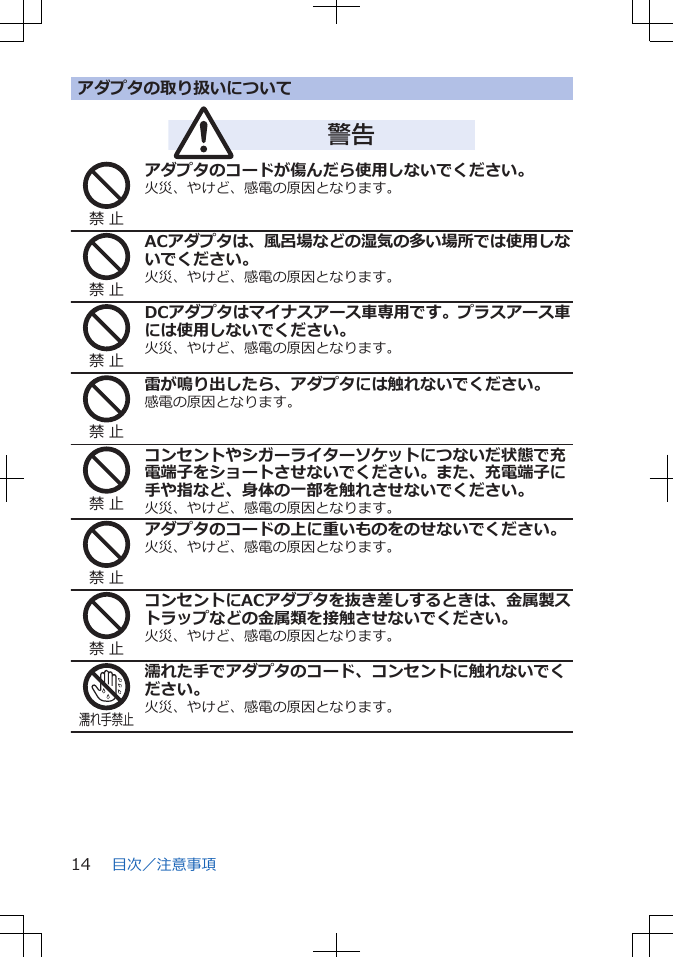 アダプタの取り扱いについて警告禁 止アダプタのコードが傷んだら使用しないでください。火災、やけど、感電の原因となります。禁 止ACアダプタは、風呂場などの湿気の多い場所では使用しないでください。火災、やけど、感電の原因となります。禁 止DCアダプタはマイナスアース車専用です。プラスアース車には使用しないでください。火災、やけど、感電の原因となります。禁 止雷が鳴り出したら、アダプタには触れないでください。感電の原因となります。禁 止コンセントやシガーライターソケットにつないだ状態で充電端子をショートさせないでください。また、充電端子に手や指など、身体の一部を触れさせないでください。火災、やけど、感電の原因となります。禁 止アダプタのコードの上に重いものをのせないでください。火災、やけど、感電の原因となります。禁 止コンセントにACアダプタを抜き差しするときは、金属製ストラップなどの金属類を接触させないでください。火災、やけど、感電の原因となります。濡れ手禁止濡れた手でアダプタのコード、コンセントに触れないでください。火災、やけど、感電の原因となります。目次／注意事項14