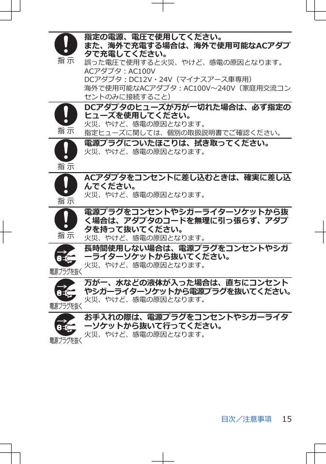 指 示指定の電源、電圧で使用してください。また、海外で充電する場合は、海外で使用可能なACアダプタで充電してください。誤った電圧で使用すると火災、やけど、感電の原因となります。ACアダプタ：AC100VDCアダプタ：DC12V・24V（マイナスアース車専用）海外で使用可能なACアダプタ：AC100V～240V（家庭用交流コンセントのみに接続すること）指 示DCアダプタのヒューズが万が一切れた場合は、必ず指定のヒューズを使用してください。火災、やけど、感電の原因となります。指定ヒューズに関しては、個別の取扱説明書でご確認ください。指 示電源プラグについたほこりは、拭き取ってください。火災、やけど、感電の原因となります。指 示ACアダプタをコンセントに差し込むときは、確実に差し込んでください。火災、やけど、感電の原因となります。指 示電源プラグをコンセントやシガーライターソケットから抜く場合は、アダプタのコードを無理に引っ張らず、アダプタを持って抜いてください。火災、やけど、感電の原因となります。電源プラグを抜く長時間使用しない場合は、電源プラグをコンセントやシガーライターソケットから抜いてください。火災、やけど、感電の原因となります。電源プラグを抜く万が一、水などの液体が入った場合は、直ちにコンセントやシガーライターソケットから電源プラグを抜いてください。火災、やけど、感電の原因となります。電源プラグを抜くお手入れの際は、電源プラグをコンセントやシガーライターソケットから抜いて行ってください。火災、やけど、感電の原因となります。目次／注意事項 15