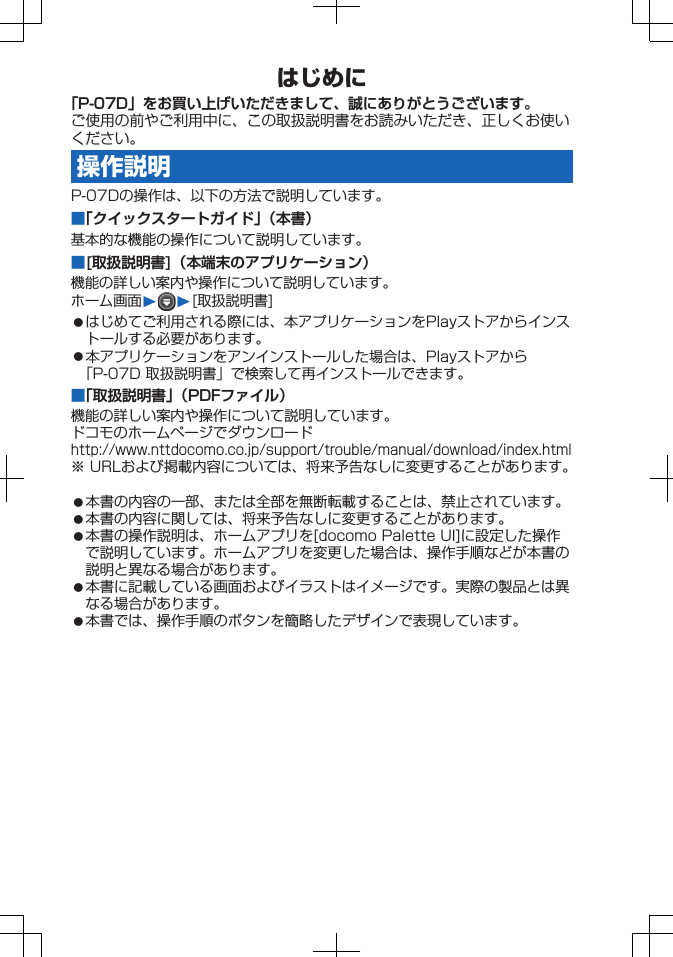 はじめに「P-07D」をお買い上げいただきまして、誠にありがとうございます。ご使用の前やご利用中に、この取扱説明書をお読みいただき、正しくお使いください。操作説明P-07Dの操作は、以下の方法で説明しています。■「クイックスタートガイド」（本書）基本的な機能の操作について説明しています。■[取扱説明書]（本端末のアプリケーション）機能の詳しい案内や操作について説明しています。ホーム画面W W[取扱説明書]󱛠はじめてご利用される際には、本アプリケーションをPlayストアからインストールする必要があります。󱛠本アプリケーションをアンインストールした場合は、Playストアから「P-07D 取扱説明書」で検索して再インストールできます。■「取扱説明書」（PDFファイル）機能の詳しい案内や操作について説明しています。ドコモのホームページでダウンロードhttp://www.nttdocomo.co.jp/support/trouble/manual/download/index.html※ URLおよび掲載内容については、将来予告なしに変更することがあります。󱛠本書の内容の一部、または全部を無断転載することは、禁止されています。󱛠本書の内容に関しては、将来予告なしに変更することがあります。󱛠本書の操作説明は、ホームアプリを[docomo Palette UI]に設定した操作で説明しています。ホームアプリを変更した場合は、操作手順などが本書の説明と異なる場合があります。󱛠本書に記載している画面およびイラストはイメージです。実際の製品とは異なる場合があります。󱛠本書では、操作手順のボタンを簡略したデザインで表現しています。