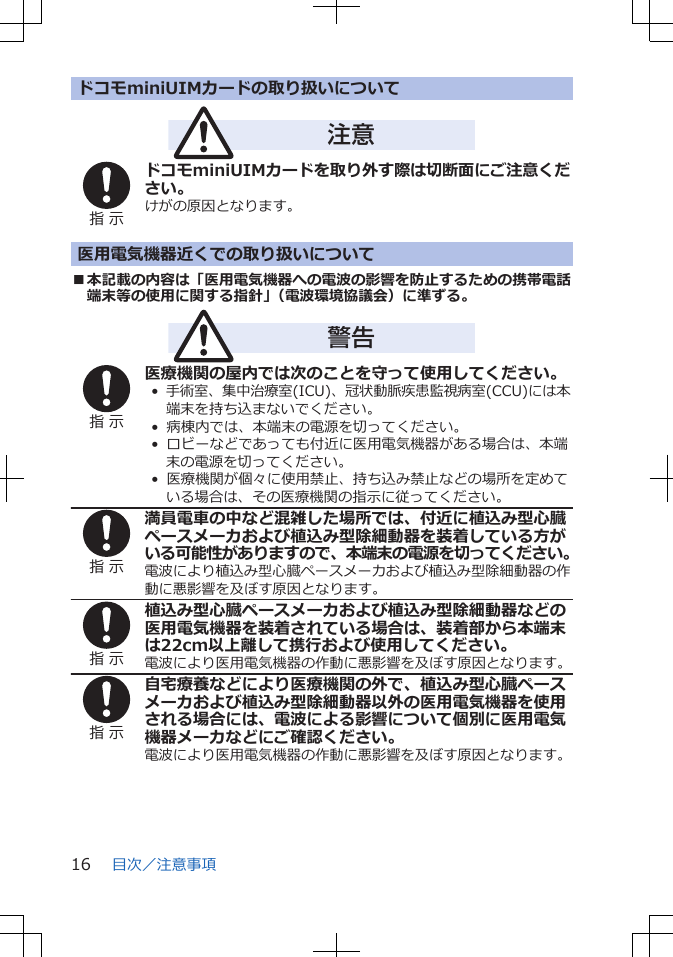 ドコモminiUIMカードの取り扱いについて注意指 示ドコモminiUIMカードを取り外す際は切断面にご注意ください。けがの原因となります。医用電気機器近くでの取り扱いについて■本記載の内容は「医用電気機器への電波の影響を防止するための携帯電話端末等の使用に関する指針」（電波環境協議会）に準ずる。警告指 示医療機関の屋内では次のことを守って使用してください。•  手術室、集中治療室(ICU)、冠状動脈疾患監視病室(CCU)には本端末を持ち込まないでください。•  病棟内では、本端末の電源を切ってください。•  ロビーなどであっても付近に医用電気機器がある場合は、本端末の電源を切ってください。•  医療機関が個々に使用禁止、持ち込み禁止などの場所を定めている場合は、その医療機関の指示に従ってください。指 示満員電車の中など混雑した場所では、付近に植込み型心臓ペースメーカおよび植込み型除細動器を装着している方がいる可能性がありますので、本端末の電源を切ってください。電波により植込み型心臓ペースメーカおよび植込み型除細動器の作動に悪影響を及ぼす原因となります。指 示植込み型心臓ペースメーカおよび植込み型除細動器などの医用電気機器を装着されている場合は、装着部から本端末は22cm以上離して携行および使用してください。電波により医用電気機器の作動に悪影響を及ぼす原因となります。指 示自宅療養などにより医療機関の外で、植込み型心臓ペースメーカおよび植込み型除細動器以外の医用電気機器を使用される場合には、電波による影響について個別に医用電気機器メーカなどにご確認ください。電波により医用電気機器の作動に悪影響を及ぼす原因となります。目次／注意事項16