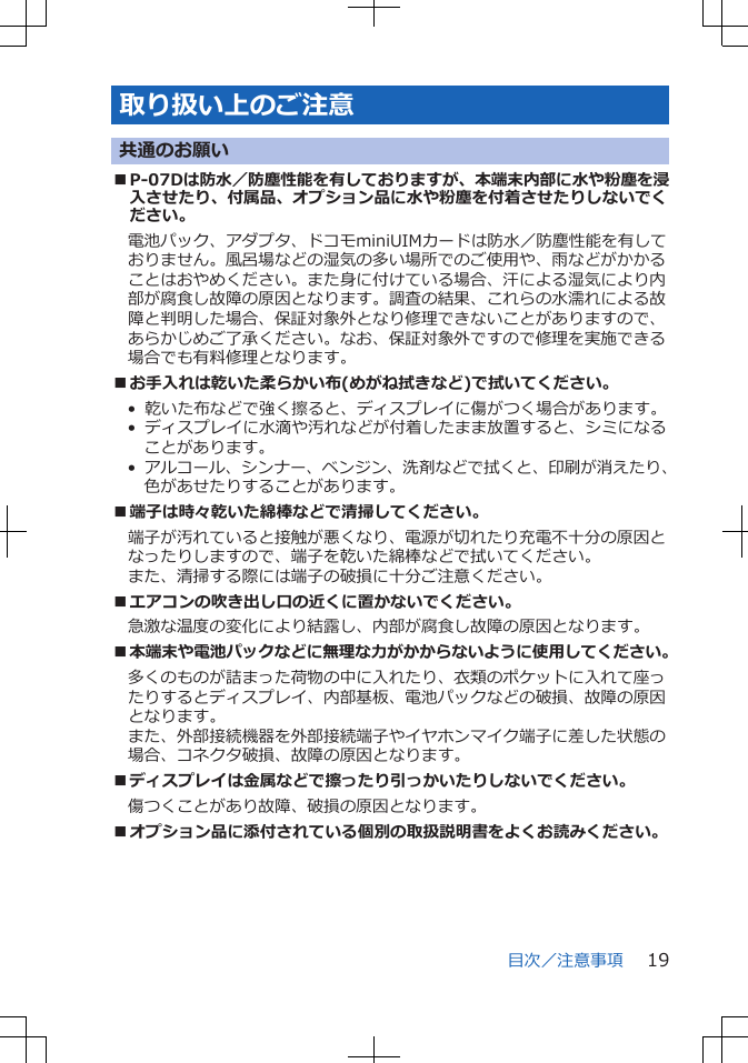 取り扱い上のご注意共通のお願い■P-07Dは防水／防塵性能を有しておりますが、本端末内部に水や粉塵を浸入させたり、付属品、オプション品に水や粉塵を付着させたりしないでください。電池パック、アダプタ、ドコモminiUIMカードは防水／防塵性能を有しておりません。風呂場などの湿気の多い場所でのご使用や、雨などがかかることはおやめください。また身に付けている場合、汗による湿気により内部が腐食し故障の原因となります。調査の結果、これらの水濡れによる故障と判明した場合、保証対象外となり修理できないことがありますので、あらかじめご了承ください。なお、保証対象外ですので修理を実施できる場合でも有料修理となります。■お手入れは乾いた柔らかい布(めがね拭きなど)で拭いてください。•  乾いた布などで強く擦ると、ディスプレイに傷がつく場合があります。•  ディスプレイに水滴や汚れなどが付着したまま放置すると、シミになることがあります。•  アルコール、シンナー、ベンジン、洗剤などで拭くと、印刷が消えたり、色があせたりすることがあります。■端子は時々乾いた綿棒などで清掃してください。端子が汚れていると接触が悪くなり、電源が切れたり充電不十分の原因となったりしますので、端子を乾いた綿棒などで拭いてください。また、清掃する際には端子の破損に十分ご注意ください。■エアコンの吹き出し口の近くに置かないでください。急激な温度の変化により結露し、内部が腐食し故障の原因となります。■本端末や電池パックなどに無理な力がかからないように使用してください。多くのものが詰まった荷物の中に入れたり、衣類のポケットに入れて座ったりするとディスプレイ、内部基板、電池パックなどの破損、故障の原因となります。また、外部接続機器を外部接続端子やイヤホンマイク端子に差した状態の場合、コネクタ破損、故障の原因となります。■ディスプレイは金属などで擦ったり引っかいたりしないでください。傷つくことがあり故障、破損の原因となります。■オプション品に添付されている個別の取扱説明書をよくお読みください。目次／注意事項 19