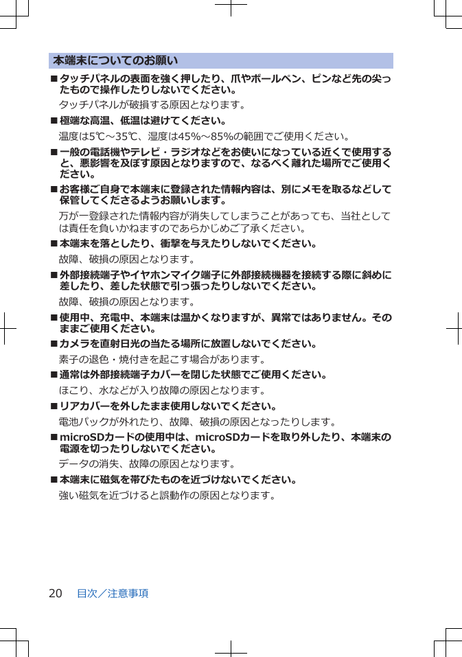 本端末についてのお願い■タッチパネルの表面を強く押したり、爪やボールペン、ピンなど先の尖ったもので操作したりしないでください。タッチパネルが破損する原因となります。■極端な高温、低温は避けてください。　温度は5℃～35℃、湿度は45％～85％の範囲でご使用ください。■一般の電話機やテレビ・ラジオなどをお使いになっている近くで使用すると、悪影響を及ぼす原因となりますので、なるべく離れた場所でご使用ください。■お客様ご自身で本端末に登録された情報内容は、別にメモを取るなどして保管してくださるようお願いします。万が一登録された情報内容が消失してしまうことがあっても、当社としては責任を負いかねますのであらかじめご了承ください。■本端末を落としたり、衝撃を与えたりしないでください。故障、破損の原因となります。■外部接続端子やイヤホンマイク端子に外部接続機器を接続する際に斜めに差したり、差した状態で引っ張ったりしないでください。故障、破損の原因となります。■使用中、充電中、本端末は温かくなりますが、異常ではありません。そのままご使用ください。■カメラを直射日光の当たる場所に放置しないでください。素子の退色・焼付きを起こす場合があります。■通常は外部接続端子カバーを閉じた状態でご使用ください。ほこり、水などが入り故障の原因となります。■リアカバーを外したまま使用しないでください。電池パックが外れたり、故障、破損の原因となったりします。■microSDカードの使用中は、microSDカードを取り外したり、本端末の電源を切ったりしないでください。データの消失、故障の原因となります。■本端末に磁気を帯びたものを近づけないでください。強い磁気を近づけると誤動作の原因となります。目次／注意事項20