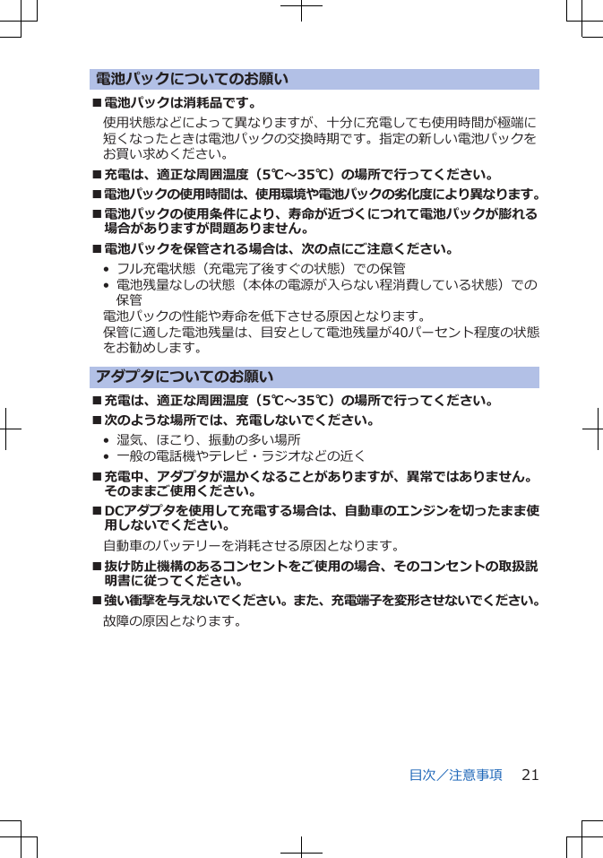 電池パックについてのお願い■電池パックは消耗品です。使用状態などによって異なりますが、十分に充電しても使用時間が極端に短くなったときは電池パックの交換時期です。指定の新しい電池パックをお買い求めください。■充電は、適正な周囲温度（5℃～35℃）の場所で行ってください。■電池パックの使用時間は、使用環境や電池パックの劣化度により異なります。■電池パックの使用条件により、寿命が近づくにつれて電池パックが膨れる場合がありますが問題ありません。■電池パックを保管される場合は、次の点にご注意ください。•  フル充電状態（充電完了後すぐの状態）での保管•  電池残量なしの状態（本体の電源が入らない程消費している状態）での保管電池パックの性能や寿命を低下させる原因となります。保管に適した電池残量は、目安として電池残量が40パーセント程度の状態をお勧めします。アダプタについてのお願い■充電は、適正な周囲温度（5℃～35℃）の場所で行ってください。■次のような場所では、充電しないでください。•  湿気、ほこり、振動の多い場所•  一般の電話機やテレビ・ラジオなどの近く■充電中、アダプタが温かくなることがありますが、異常ではありません。そのままご使用ください。■DCアダプタを使用して充電する場合は、自動車のエンジンを切ったまま使用しないでください。自動車のバッテリーを消耗させる原因となります。■抜け防止機構のあるコンセントをご使用の場合、そのコンセントの取扱説明書に従ってください。■強い衝撃を与えないでください。また、充電端子を変形させないでください。故障の原因となります。目次／注意事項 21