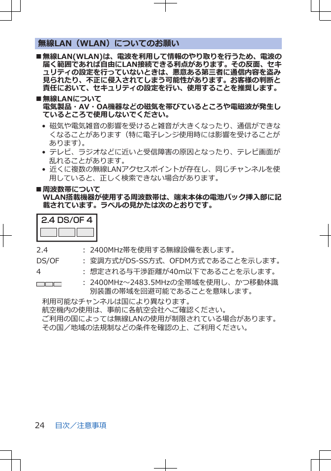 無線LAN（WLAN）についてのお願い■無線LAN(WLAN)は、電波を利用して情報のやり取りを行うため、電波の届く範囲であれば自由にLAN接続できる利点があります。その反面、セキュリティの設定を行っていないときは、悪意ある第三者に通信内容を盗み見られたり、不正に侵入されてしまう可能性があります。お客様の判断と責任において、セキュリティの設定を行い、使用することを推奨します。■無線LANについて電気製品・AV・OA機器などの磁気を帯びているところや電磁波が発生しているところで使用しないでください。•  磁気や電気雑音の影響を受けると雑音が大きくなったり、通信ができなくなることがあります（特に電子レンジ使用時には影響を受けることがあります）。•  テレビ、ラジオなどに近いと受信障害の原因となったり、テレビ画面が乱れることがあります。•  近くに複数の無線LANアクセスポイントが存在し、同じチャンネルを使用していると、正しく検索できない場合があります。■周波数帯についてWLAN搭載機器が使用する周波数帯は、端末本体の電池パック挿入部に記載されています。ラベルの見かたは次のとおりです。2.4 DS/OF 4 2.4 ： 2400MHz帯を使用する無線設備を表します。DS/OF ： 変調方式がDS-SS方式、OFDM方式であることを示します。4 ： 想定される与干渉距離が40m以下であることを示します。： 2400MHz～2483.5MHzの全帯域を使用し、かつ移動体識別装置の帯域を回避可能であることを意味します。利用可能なチャンネルは国により異なります。航空機内の使用は、事前に各航空会社へご確認ください。ご利用の国によっては無線LANの使用が制限されている場合があります。その国／地域の法規制などの条件を確認の上、ご利用ください。目次／注意事項24