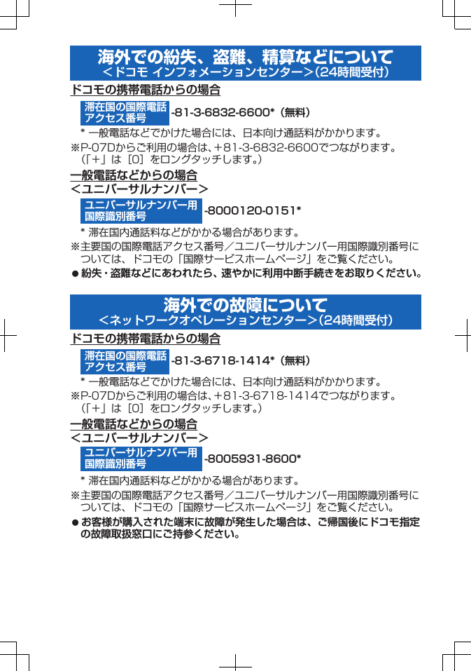 海外での紛失、盗難、精算などについて＜ドコモ インフォメーションセンター＞（24時間受付）ドコモの携帯電話からの場合-81-3-6832-6600*（無料）* 一般電話などでかけた場合には、日本向け通話料がかかります。※P-07Dからご利用の場合は、＋81-3-6832-6600でつながります。（「＋」は［0］をロングタッチします。）一般電話などからの場合＜ユニバーサルナンバー＞-8000120-0151** 滞在国内通話料などがかかる場合があります。※主要国の国際電話アクセス番号／ユニバーサルナンバー用国際識別番号については、ドコモの「国際サービスホームページ」をご覧ください。󱛠 紛失・盗難などにあわれたら、速やかに利用中断手続きをお取りください。海外での故障について＜ネットワークオペレーションセンター＞（24時間受付）ドコモの携帯電話からの場合-81-3-6718-1414*（無料）* 一般電話などでかけた場合には、日本向け通話料がかかります。※P-07Dからご利用の場合は、＋81-3-6718-1414でつながります。（「＋」は［0］をロングタッチします。）一般電話などからの場合＜ユニバーサルナンバー＞-8005931-8600** 滞在国内通話料などがかかる場合があります。※主要国の国際電話アクセス番号／ユニバーサルナンバー用国際識別番号については、ドコモの「国際サービスホームページ」をご覧ください。󱛠 お客様が購入された端末に故障が発生した場合は、ご帰国後にドコモ指定の故障取扱窓口にご持参ください。滞在国の国際電話アクセス番号ユニバーサルナンバー用国際識別番号滞在国の国際電話アクセス番号ユニバーサルナンバー用国際識別番号