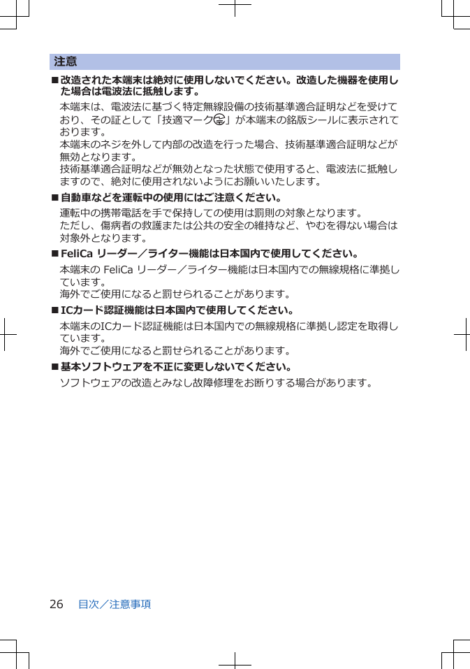 注意■改造された本端末は絶対に使用しないでください。改造した機器を使用した場合は電波法に抵触します。本端末は、電波法に基づく特定無線設備の技術基準適合証明などを受けており、その証として「技適マーク 」が本端末の銘版シールに表示されております。本端末のネジを外して内部の改造を行った場合、技術基準適合証明などが無効となります。技術基準適合証明などが無効となった状態で使用すると、電波法に抵触しますので、絶対に使用されないようにお願いいたします。■自動車などを運転中の使用にはご注意ください。運転中の携帯電話を手で保持しての使用は罰則の対象となります。ただし、傷病者の救護または公共の安全の維持など、やむを得ない場合は対象外となります。■FeliCa リーダー／ライター機能は日本国内で使用してください。本端末の FeliCa リーダー／ライター機能は日本国内での無線規格に準拠しています。海外でご使用になると罰せられることがあります。■ICカード認証機能は日本国内で使用してください。本端末のICカード認証機能は日本国内での無線規格に準拠し認定を取得しています。海外でご使用になると罰せられることがあります。■基本ソフトウェアを不正に変更しないでください。ソフトウェアの改造とみなし故障修理をお断りする場合があります。目次／注意事項26