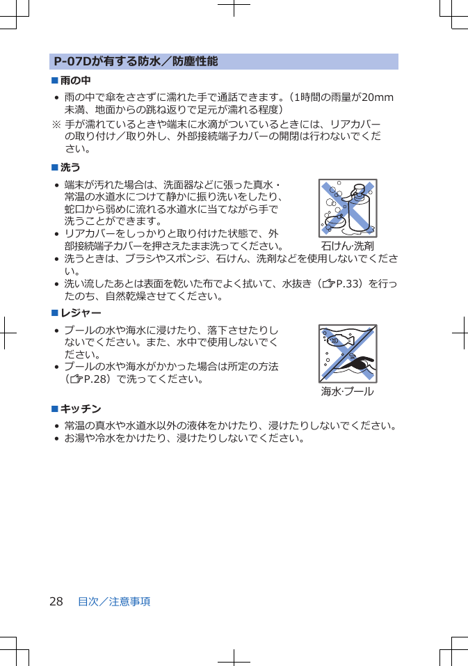 P-07Dが有する防水／防塵性能■雨の中• 雨の中で傘をささずに濡れた手で通話できます。（1時間の雨量が20mm未満、地面からの跳ね返りで足元が濡れる程度）※ 手が濡れているときや端末に水滴がついているときには、リアカバーの取り付け／取り外し、外部接続端子カバーの開閉は行わないでください。■洗う•端末が汚れた場合は、洗面器などに張った真水・常温の水道水につけて静かに振り洗いをしたり、蛇口から弱めに流れる水道水に当てながら手で洗うことができます。• リアカバーをしっかりと取り付けた状態で、外部接続端子カバーを押さえたまま洗ってください。石けん・洗剤•洗うときは、ブラシやスポンジ、石けん、洗剤などを使用しないでください。•洗い流したあとは表面を乾いた布でよく拭いて、水抜き（ZP.33）を行ったのち、自然乾燥させてください。■レジャー• プールの水や海水に浸けたり、落下させたりしないでください。また、水中で使用しないでください。• プールの水や海水がかかった場合は所定の方法（ZP.28）で洗ってください。海水・プール■キッチン• 常温の真水や水道水以外の液体をかけたり、浸けたりしないでください。• お湯や冷水をかけたり、浸けたりしないでください。目次／注意事項28