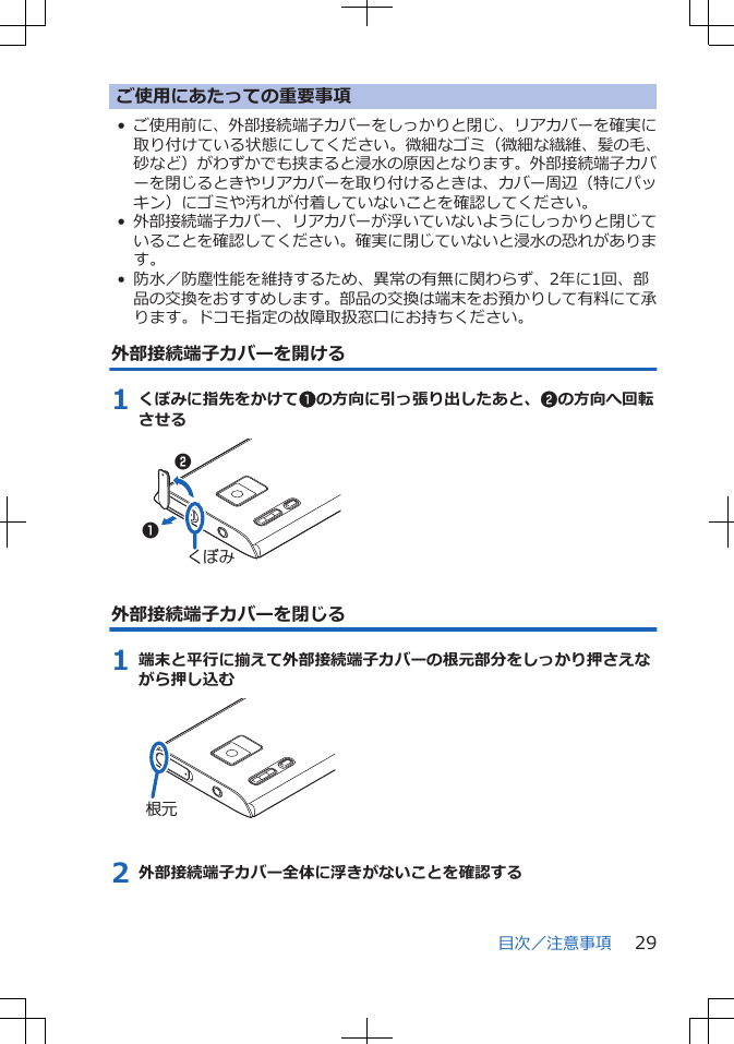 ご使用にあたっての重要事項•ご使用前に、外部接続端子カバーをしっかりと閉じ、リアカバーを確実に取り付けている状態にしてください。微細なゴミ（微細な繊維、髪の毛、砂など）がわずかでも挟まると浸水の原因となります。外部接続端子カバーを閉じるときやリアカバーを取り付けるときは、カバー周辺（特にパッキン）にゴミや汚れが付着していないことを確認してください。•外部接続端子カバー、リアカバーが浮いていないようにしっかりと閉じていることを確認してください。確実に閉じていないと浸水の恐れがあります。• 防水／防塵性能を維持するため、異常の有無に関わらず、2年に1回、部品の交換をおすすめします。部品の交換は端末をお預かりして有料にて承ります。ドコモ指定の故障取扱窓口にお持ちください。外部接続端子カバーを開ける1 くぼみに指先をかけて1の方向に引っ張り出したあと、2の方向へ回転させる12くぼみ外部接続端子カバーを閉じる1 端末と平行に揃えて外部接続端子カバーの根元部分をしっかり押さえながら押し込む根元2 外部接続端子カバー全体に浮きがないことを確認する目次／注意事項 29