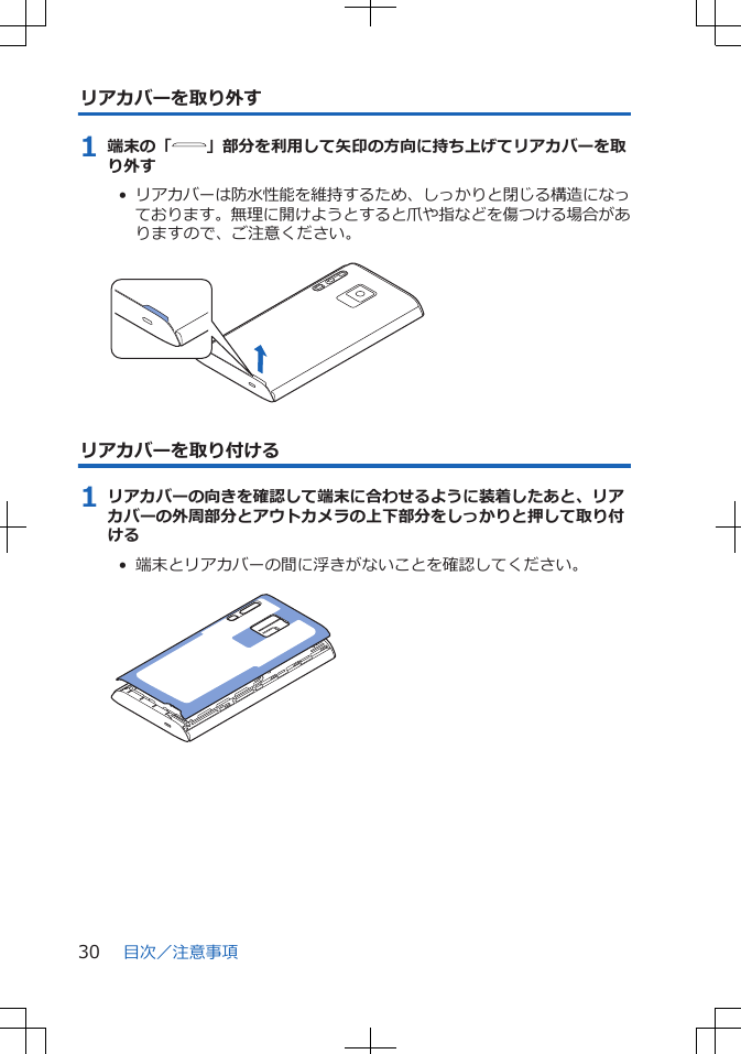 リアカバーを取り外す1 端末の「 」部分を利用して矢印の方向に持ち上げてリアカバーを取り外す•  リアカバーは防水性能を維持するため、しっかりと閉じる構造になっております。無理に開けようとすると爪や指などを傷つける場合がありますので、ご注意ください。 リアカバーを取り付ける1 リアカバーの向きを確認して端末に合わせるように装着したあと、リアカバーの外周部分とアウトカメラの上下部分をしっかりと押して取り付ける•  端末とリアカバーの間に浮きがないことを確認してください。 目次／注意事項30