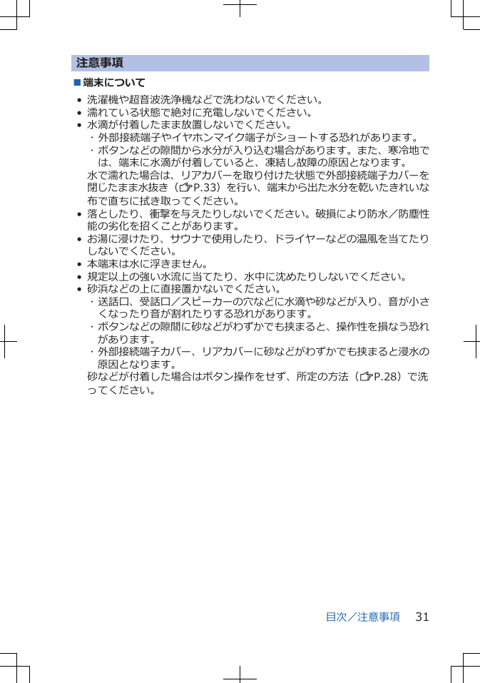 注意事項■端末について• 洗濯機や超音波洗浄機などで洗わないでください。• 濡れている状態で絶対に充電しないでください。• 水滴が付着したまま放置しないでください。･ 外部接続端子やイヤホンマイク端子がショートする恐れがあります。･ ボタンなどの隙間から水分が入り込む場合があります。また、寒冷地では、端末に水滴が付着していると、凍結し故障の原因となります。水で濡れた場合は、リアカバーを取り付けた状態で外部接続端子カバーを閉じたまま水抜き（ZP.33）を行い、端末から出た水分を乾いたきれいな布で直ちに拭き取ってください。•落としたり、衝撃を与えたりしないでください。破損により防水／防塵性能の劣化を招くことがあります。•お湯に浸けたり、サウナで使用したり、ドライヤーなどの温風を当てたりしないでください。• 本端末は水に浮きません。• 規定以上の強い水流に当てたり、水中に沈めたりしないでください。• 砂浜などの上に直接置かないでください。･ 送話口、受話口／スピーカーの穴などに水滴や砂などが入り、音が小さくなったり音が割れたりする恐れがあります。･ ボタンなどの隙間に砂などがわずかでも挟まると、操作性を損なう恐れがあります。･ 外部接続端子カバー、リアカバーに砂などがわずかでも挟まると浸水の原因となります。砂などが付着した場合はボタン操作をせず、所定の方法（ZP.28）で洗ってください。目次／注意事項 31