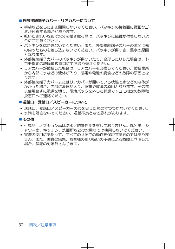 ■外部接続端子カバー・リアカバーについて•手袋などをしたまま開閉しないでください。パッキンの接着面に微細なゴミが付着する場合があります。•乾いたきれいな布で水分を拭き取る際は、パッキンに繊維が付着しないようにご注意ください。•パッキンをはがさないでください。また、外部接続端子カバーの隙間に先の尖ったものを差し込まないでください。パッキンが傷つき、浸水の原因となります。•外部接続端子カバーのパッキンが傷ついたり、変形したりした場合は、ドコモ指定の故障取扱窓口にてお取り替えください。•リアカバーが破損した場合は、リアカバーを交換してください。破損箇所から内部に水などの液体が入り、感電や電池の腐食などの故障の原因となります。•外部接続端子カバーまたはリアカバーが開いている状態で水などの液体がかかった場合、内部に液体が入り、感電や故障の原因となります。そのまま使用せずに電源を切り、電池パックを外した状態でドコモ指定の故障取扱窓口へご連絡ください。■送話口、受話口／スピーカーについて• 送話口、受話口／スピーカーの穴を尖ったものでつつかないでください。• 水滴を残さないでください。通話不良となる恐れがあります。■その他• 付属品、オプション品は防水／防塵性能を有しておりません。風呂場、シャワー室、キッチン、洗面所などの水周りでは使用しないでください。•実際の使用にあたって、すべての状況での動作を保証するものではありません。また、調査の結果、お客様の取り扱いの不備による故障と判明した場合、保証の対象外となります。目次／注意事項32