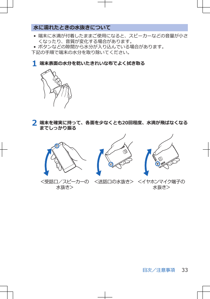 水に濡れたときの水抜きについて•端末に水滴が付着したままご使用になると、スピーカーなどの音量が小さくなったり、音質が変化する場合があります。• ボタンなどの隙間から水分が入り込んでいる場合があります。下記の手順で端末の水分を取り除いてください。1 端末表面の水分を乾いたきれいな布でよく拭き取る2 端末を確実に持って、各面を少なくとも20回程度、水滴が飛ばなくなるまでしっかり振る＜受話口／スピーカーの水抜き＞＜送話口の水抜き＞ ＜イヤホンマイク端子の水抜き＞目次／注意事項 33