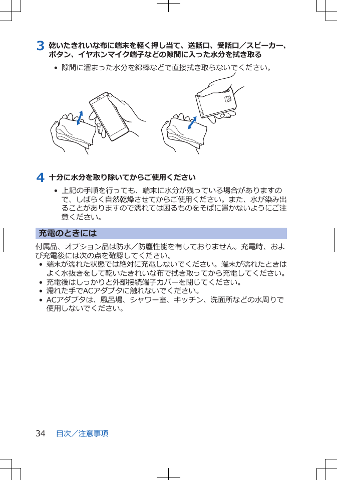 3 乾いたきれいな布に端末を軽く押し当て、送話口、受話口／スピーカー、ボタン、イヤホンマイク端子などの隙間に入った水分を拭き取る•  隙間に溜まった水分を綿棒などで直接拭き取らないでください。4 十分に水分を取り除いてからご使用ください•  上記の手順を行っても、端末に水分が残っている場合がありますので、しばらく自然乾燥させてからご使用ください。また、水が染み出ることがありますので濡れては困るものをそばに置かないようにご注意ください。充電のときには付属品、オプション品は防水／防塵性能を有しておりません。充電時、および充電後には次の点を確認してください。•端末が濡れた状態では絶対に充電しないでください。端末が濡れたときはよく水抜きをして乾いたきれいな布で拭き取ってから充電してください。• 充電後はしっかりと外部接続端子カバーを閉じてください。• 濡れた手でACアダプタに触れないでください。• ACアダプタは、風呂場、シャワー室、キッチン、洗面所などの水周りで使用しないでください。目次／注意事項34