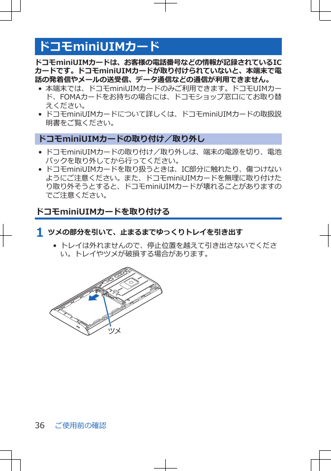 ドコモminiUIMカードドコモminiUIMカードは、お客様の電話番号などの情報が記録されているICカードです。ドコモminiUIMカードが取り付けられていないと、本端末で電話の発着信やメールの送受信、データ通信などの通信が利用できません。•本端末では、ドコモminiUIMカードのみご利用できます。ドコモUIMカード、FOMAカードをお持ちの場合には、ドコモショップ窓口にてお取り替えください。• ドコモminiUIMカードについて詳しくは、ドコモminiUIMカードの取扱説明書をご覧ください。ドコモminiUIMカードの取り付け／取り外し• ドコモminiUIMカードの取り付け／取り外しは、端末の電源を切り、電池パックを取り外してから行ってください。• ドコモminiUIMカードを取り扱うときは、IC部分に触れたり、傷つけないようにご注意ください。また、ドコモminiUIMカードを無理に取り付けたり取り外そうとすると、ドコモminiUIMカードが壊れることがありますのでご注意ください。ドコモminiUIMカードを取り付ける1 ツメの部分を引いて、止まるまでゆっくりトレイを引き出す•  トレイは外れませんので、停止位置を越えて引き出さないでください。トレイやツメが破損する場合があります。 ツメご使用前の確認36