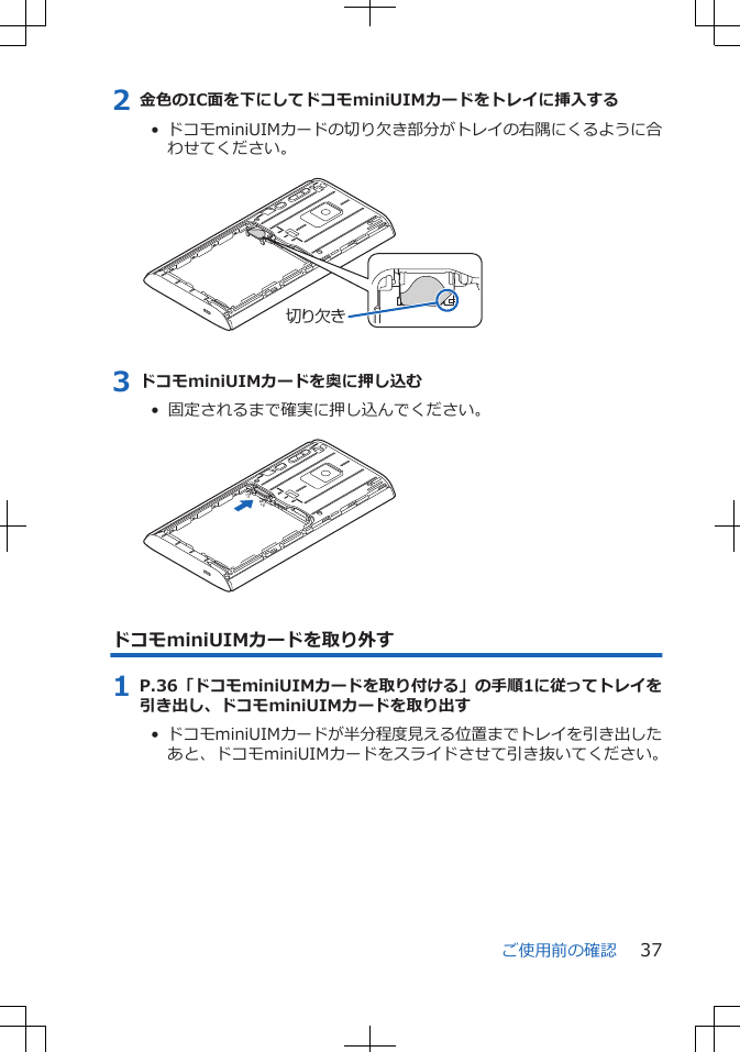 2 金色のIC面を下にしてドコモminiUIMカードをトレイに挿入する•  ドコモminiUIMカードの切り欠き部分がトレイの右隅にくるように合わせてください。 切り欠き3 ドコモminiUIMカードを奥に押し込む•  固定されるまで確実に押し込んでください。 ドコモminiUIMカードを取り外す1 P.36「ドコモminiUIMカードを取り付ける」の手順1に従ってトレイを引き出し、ドコモminiUIMカードを取り出す•  ドコモminiUIMカードが半分程度見える位置までトレイを引き出したあと、ドコモminiUIMカードをスライドさせて引き抜いてください。ご使用前の確認 37