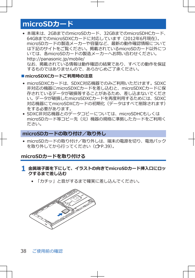 microSDカード• 本端末は、2GBまでのmicroSDカード、32GBまでのmicroSDHCカード、64GBまでのmicroSDXCカードに対応しています（2012年6月現在）。microSDカードの製造メーカーや容量など、最新の動作確認情報については下記のサイトをご覧ください。掲載されているmicroSDカード以外については、各microSDカードの製造メーカーへお問い合わせください。http://panasonic.jp/mobile/なお、掲載されている情報は動作確認の結果であり、すべての動作を保証するものではありませんので、あらかじめご了承ください。■microSDXCカードご利用時の注意• microSDXCカードは、SDXC対応機器でのみご利用いただけます。SDXC非対応の機器にmicroSDXCカードを差し込むと、microSDXCカードに保存されているデータが破損等することがあるため、差し込まないでください。データが破損したmicroSDXCカードを再度利用するためには、SDXC対応機器にてmicroSDXCカードの初期化（データはすべて削除されます）をする必要があります。• SDXC非対応機器とのデータコピーについては、microSDHCもしくはmicroSDカード等コピー先（元）機器の規格に準拠したカードをご利用ください。microSDカードの取り付け／取り外し• microSDカードの取り付け／取り外しは、端末の電源を切り、電池パックを取り外してから行ってください（ZP.39）。microSDカードを取り付ける1 金属端子面を下にして、イラストの向きでmicroSDカード挿入口にロックするまで差し込む•  「カチッ」と音がするまで確実に差し込んでください。 ご使用前の確認38