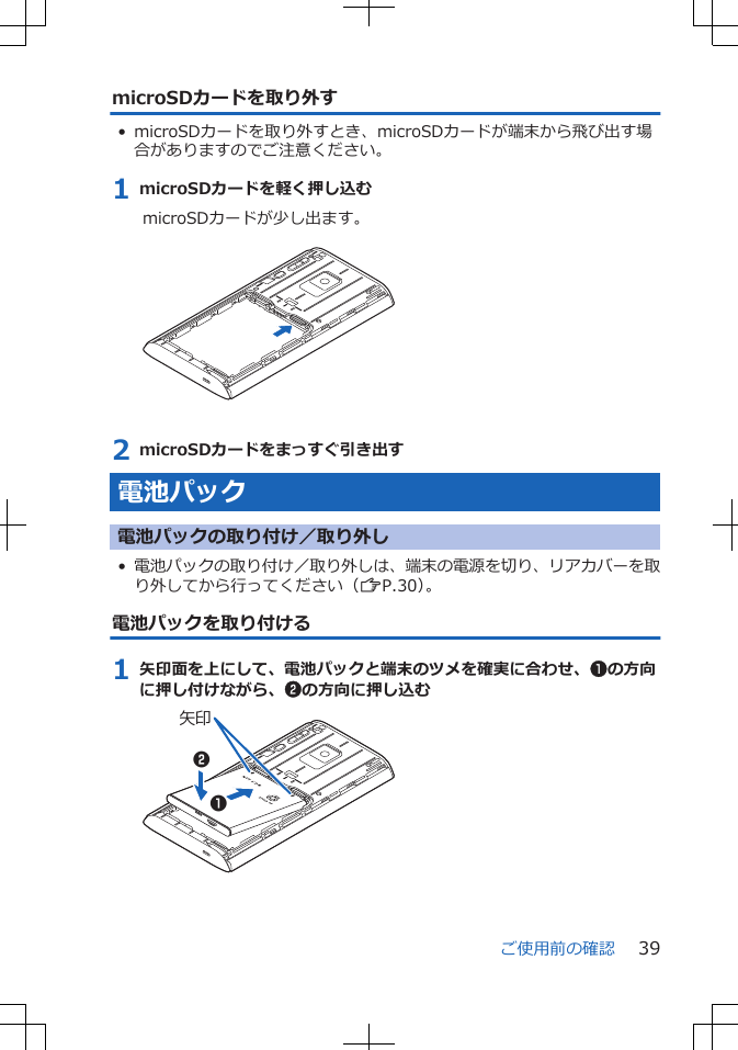 microSDカードを取り外す• microSDカードを取り外すとき、microSDカードが端末から飛び出す場合がありますのでご注意ください。1 microSDカードを軽く押し込むmicroSDカードが少し出ます。 2 microSDカードをまっすぐ引き出す電池パック電池パックの取り付け／取り外し•電池パックの取り付け／取り外しは、端末の電源を切り、リアカバーを取り外してから行ってください（ZP.30）。電池パックを取り付ける1 矢印面を上にして、電池パックと端末のツメを確実に合わせ、1の方向に押し付けながら、2の方向に押し込む矢印12ご使用前の確認 39