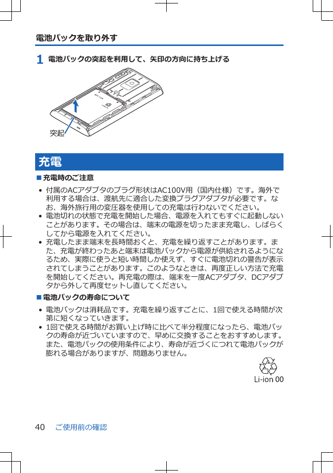 電池パックを取り外す1 電池パックの突起を利用して、矢印の方向に持ち上げる突起充電■充電時のご注意• 付属のACアダプタのプラグ形状はAC100V用（国内仕様）です。海外で利用する場合は、渡航先に適合した変換プラグアダプタが必要です。なお、海外旅行用の変圧器を使用しての充電は行わないでください。•電池切れの状態で充電を開始した場合、電源を入れてもすぐに起動しないことがあります。その場合は、端末の電源を切ったまま充電し、しばらくしてから電源を入れてください。• 充電したまま端末を長時間おくと、充電を繰り返すことがあります。また、充電が終わったあと端末は電池パックから電源が供給されるようになるため、実際に使うと短い時間しか使えず、すぐに電池切れの警告が表示されてしまうことがあります。このようなときは、再度正しい方法で充電を開始してください。再充電の際は、端末を一度ACアダプタ、DCアダプタから外して再度セットし直してください。■電池パックの寿命について• 電池パックは消耗品です。充電を繰り返すごとに、1回で使える時間が次第に短くなっていきます。• 1回で使える時間がお買い上げ時に比べて半分程度になったら、電池パックの寿命が近づいていますので、早めに交換することをおすすめします。また、電池パックの使用条件により、寿命が近づくにつれて電池パックが膨れる場合がありますが、問題ありません。ご使用前の確認40