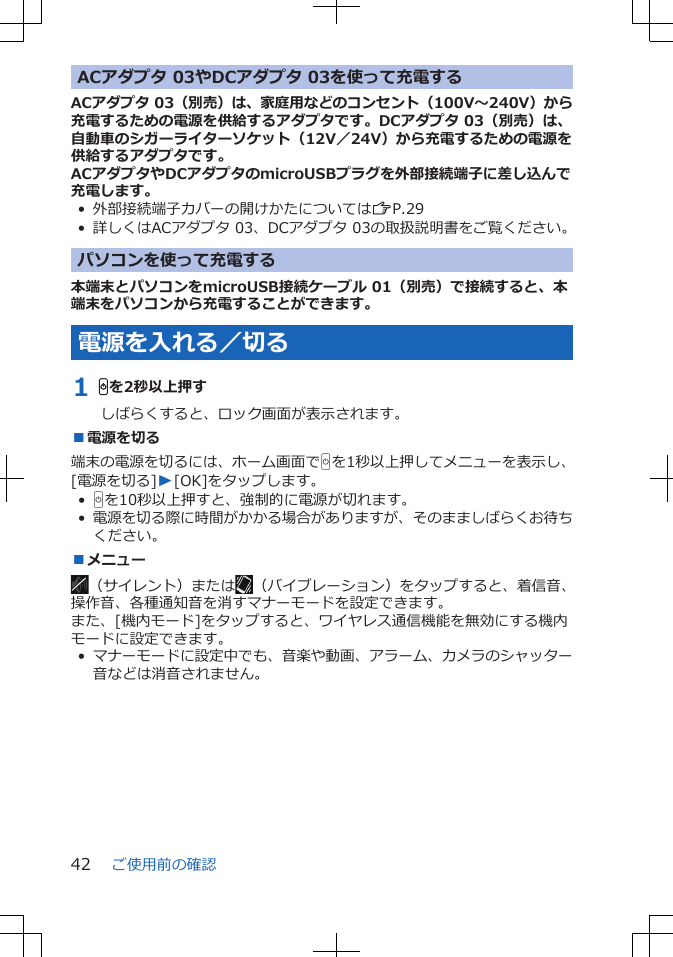 ACアダプタ 03やDCアダプタ 03を使って充電するACアダプタ 03（別売）は、家庭用などのコンセント（100V～240V）から充電するための電源を供給するアダプタです。DCアダプタ 03（別売）は、自動車のシガーライターソケット（12V／24V）から充電するための電源を供給するアダプタです。ACアダプタやDCアダプタのmicroUSBプラグを外部接続端子に差し込んで充電します。• 外部接続端子カバーの開けかたについてはZP.29• 詳しくはACアダプタ 03、DCアダプタ 03の取扱説明書をご覧ください。パソコンを使って充電する本端末とパソコンをmicroUSB接続ケーブル 01（別売）で接続すると、本端末をパソコンから充電することができます。電源を入れる／切る1 Hを2秒以上押すしばらくすると、ロック画面が表示されます。■電源を切る端末の電源を切るには、ホーム画面でHを1秒以上押してメニューを表示し、[電源を切る]W[OK]をタップします。•Hを10秒以上押すと、強制的に電源が切れます。•電源を切る際に時間がかかる場合がありますが、そのまましばらくお待ちください。■メニュー（サイレント）または （バイブレーション）をタップすると、着信音、操作音、各種通知音を消すマナーモードを設定できます。また、[機内モード]をタップすると、ワイヤレス通信機能を無効にする機内モードに設定できます。•マナーモードに設定中でも、音楽や動画、アラーム、カメラのシャッター音などは消音されません。ご使用前の確認42