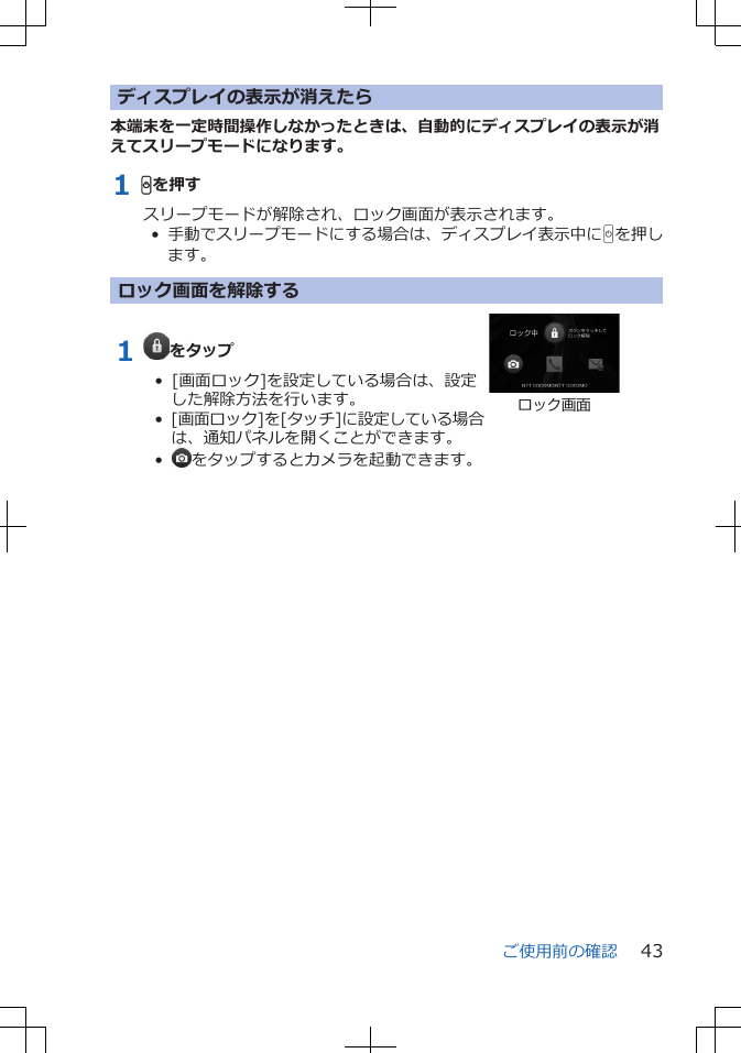 ディスプレイの表示が消えたら本端末を一定時間操作しなかったときは、自動的にディスプレイの表示が消えてスリープモードになります。1 Hを押すスリープモードが解除され、ロック画面が表示されます。•  手動でスリープモードにする場合は、ディスプレイ表示中にHを押します。ロック画面を解除する1  をタップ•  [画面ロック]を設定している場合は、設定した解除方法を行います。•  [画面ロック]を[タッチ]に設定している場合は、通知パネルを開くことができます。•   をタップするとカメラを起動できます。ロック画面ご使用前の確認 43