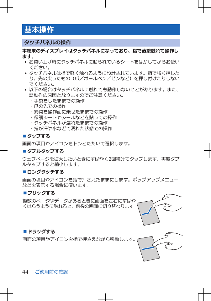 基本操作タッチパネルの操作本端末のディスプレイはタッチパネルになっており、指で直接触れて操作します。•お買い上げ時にタッチパネルに貼られているシートをはがしてからお使いください。•タッチパネルは指で軽く触れるように設計されています。指で強く押したり、先の尖ったもの（爪／ボールペン／ピンなど）を押し付けたりしないでください。• 以下の場合はタッチパネルに触れても動作しないことがあります。また、誤動作の原因となりますのでご注意ください。･ 手袋をしたままでの操作･ 爪の先での操作･ 異物を操作面に乗せたままでの操作･ 保護シートやシールなどを貼っての操作･ タッチパネルが濡れたままでの操作･ 指が汗や水などで濡れた状態での操作■タップする画面の項目やアイコンをトンとたたいて選択します。■ダブルタップするウェブページを拡大したいときにすばやく2回続けてタップします。再度ダブルタップすると縮小します。■ロングタッチする画面の項目やアイコンを指で押さえたままにします。ポップアップメニューなどを表示する場合に使います。■フリックする複数のページやデータがあるときに画面を左右にすばやくはらうように触れると、前後の画面に切り替わります。 ■ドラッグする画面の項目やアイコンを指で押さえながら移動します。 ご使用前の確認44