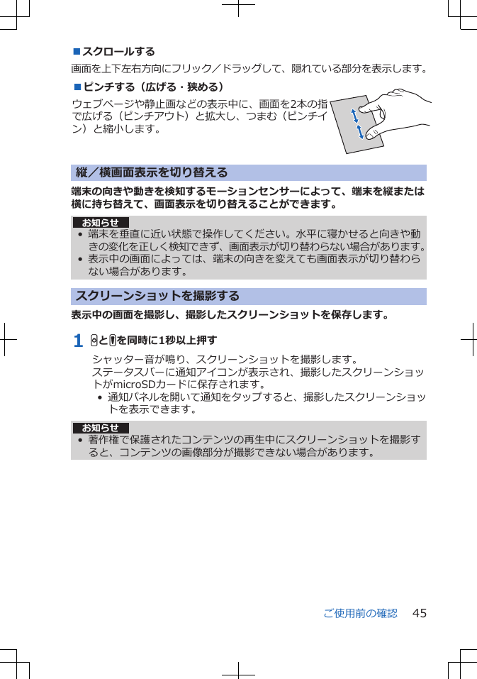 ■スクロールする画面を上下左右方向にフリック／ドラッグして、隠れている部分を表示します。■ピンチする（広げる・狭める）ウェブページや静止画などの表示中に、画面を2本の指で広げる（ピンチアウト）と拡大し、つまむ（ピンチイン）と縮小します。 縦／横画面表示を切り替える端末の向きや動きを検知するモーションセンサーによって、端末を縦または横に持ち替えて、画面表示を切り替えることができます。お知らせ• 端末を垂直に近い状態で操作してください。水平に寝かせると向きや動きの変化を正しく検知できず、画面表示が切り替わらない場合があります。•表示中の画面によっては、端末の向きを変えても画面表示が切り替わらない場合があります。スクリーンショットを撮影する表示中の画面を撮影し、撮影したスクリーンショットを保存します。1 HとFを同時に1秒以上押すシャッター音が鳴り、スクリーンショットを撮影します。ステータスバーに通知アイコンが表示され、撮影したスクリーンショットがmicroSDカードに保存されます。•  通知パネルを開いて通知をタップすると、撮影したスクリーンショットを表示できます。お知らせ• 著作権で保護されたコンテンツの再生中にスクリーンショットを撮影すると、コンテンツの画像部分が撮影できない場合があります。ご使用前の確認 45