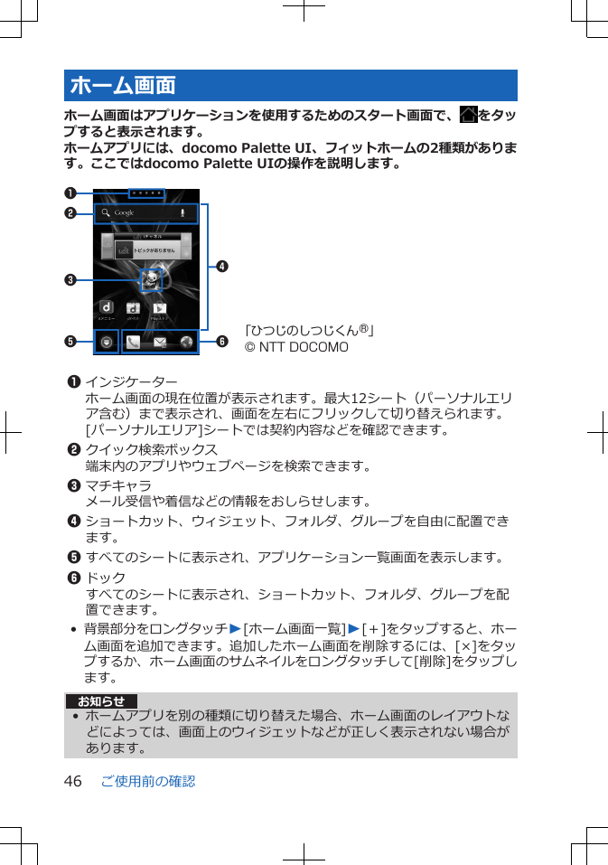 ホーム画面ホーム画面はアプリケーションを使用するためのスタート画面で、 をタップすると表示されます。ホームアプリには、docomo Palette UI、フィットホームの2種類があります。ここではdocomo Palette UIの操作を説明します。 5 62314「ひつじのしつじくん®」© NTT DOCOMO 1インジケーターホーム画面の現在位置が表示されます。最大12シート（パーソナルエリア含む）まで表示され、画面を左右にフリックして切り替えられます。[パーソナルエリア]シートでは契約内容などを確認できます。2クイック検索ボックス端末内のアプリやウェブページを検索できます。3マチキャラメール受信や着信などの情報をおしらせします。4ショートカット、ウィジェット、フォルダ、グループを自由に配置できます。5すべてのシートに表示され、アプリケーション一覧画面を表示します。6ドックすべてのシートに表示され、ショートカット、フォルダ、グループを配置できます。•背景部分をロングタッチW[ホーム画面一覧]W[＋]をタップすると、ホーム画面を追加できます。追加したホーム画面を削除するには、[×]をタップするか、ホーム画面のサムネイルをロングタッチして[削除]をタップします。お知らせ• ホームアプリを別の種類に切り替えた場合、ホーム画面のレイアウトなどによっては、画面上のウィジェットなどが正しく表示されない場合があります。ご使用前の確認46