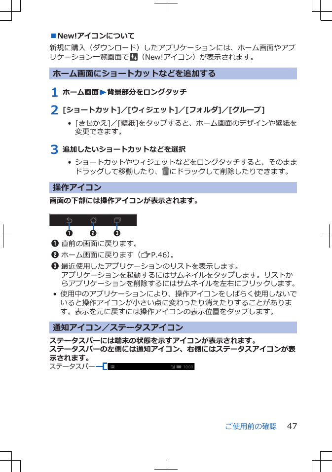 ■New!アイコンについて新規に購入（ダウンロード）したアプリケーションには、ホーム画面やアプリケーション一覧画面で （New!アイコン）が表示されます。ホーム画面にショートカットなどを追加する1 ホーム画面W背景部分をロングタッチ2 [ショートカット]／[ウィジェット]／[フォルダ]／[グループ]•  [きせかえ]／[壁紙]をタップすると、ホーム画面のデザインや壁紙を変更できます。3 追加したいショートカットなどを選択•  ショートカットやウィジェットなどをロングタッチすると、そのままドラッグして移動したり、 にドラッグして削除したりできます。操作アイコン画面の下部には操作アイコンが表示されます。 2 311直前の画面に戻ります。2ホーム画面に戻ります（ZP.46）。3最近使用したアプリケーションのリストを表示します。アプリケーションを起動するにはサムネイルをタップします。リストからアプリケーションを削除するにはサムネイルを左右にフリックします。•使用中のアプリケーションにより、操作アイコンをしばらく使用しないでいると操作アイコンが小さい点に変わったり消えたりすることがあります。表示を元に戻すには操作アイコンの表示位置をタップします。通知アイコン／ステータスアイコンステータスバーには端末の状態を示すアイコンが表示されます。ステータスバーの左側には通知アイコン、右側にはステータスアイコンが表示されます。ステータスバーご使用前の確認 47