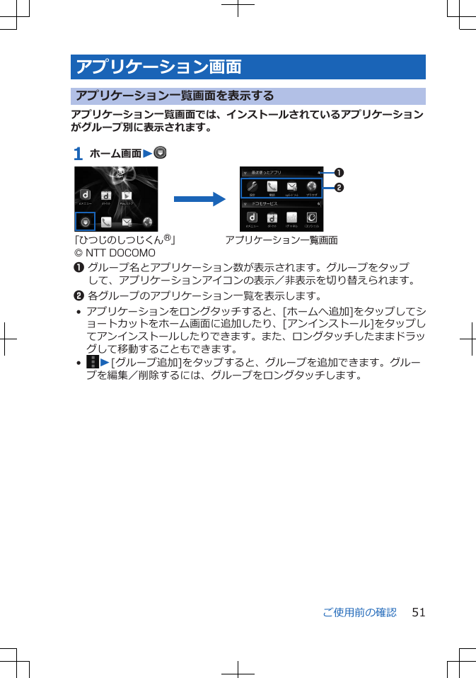 アプリケーション画面アプリケーション一覧画面を表示するアプリケーション一覧画面では、インストールされているアプリケーションがグループ別に表示されます。1 ホーム画面W 12「ひつじのしつじくん®」© NTT DOCOMOアプリケーション一覧画面1グループ名とアプリケーション数が表示されます。グループをタップして、アプリケーションアイコンの表示／非表示を切り替えられます。2各グループのアプリケーション一覧を表示します。•アプリケーションをロングタッチすると、[ホームへ追加]をタップしてショートカットをホーム画面に追加したり、[アンインストール]をタップしてアンインストールしたりできます。また、ロングタッチしたままドラッグして移動することもできます。•W[グループ追加]をタップすると、グループを追加できます。グループを編集／削除するには、グループをロングタッチします。ご使用前の確認 51