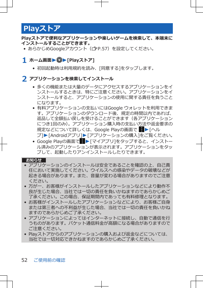 PlayストアPlayストアで便利なアプリケーションや楽しいゲームを検索して、本端末にインストールすることができます。• あらかじめGoogleアカウント（ZP.57）を設定してください。1 ホーム画面WW[Playストア]•  初回起動時は利用規約を読み、[同意する]をタップします。2 アプリケーションを検索してインストール•  多くの機能または大量のデータにアクセスするアプリケーションをインストールするときは、特にご注意ください。アプリケーションをインストールすると、アプリケーションの使用に関する責任を負うことになります。•  有料アプリケーションの支払いにはGoogle ウォレットを利用できます。アプリケーションのダウンロード後、規定の時間以内であれば、返品して全額払い戻しを受けることができます（各アプリケーションにつき1回のみ）。アプリケーション購入時の支払い方法や返金要求の規定などについて詳しくは、Google Playの画面で  W[ヘルプ]W[Androidアプリ]W[アプリケーションの購入]をご覧ください。•  Google Playの画面で W[マイアプリ]をタップすると、インストール済みのアプリケーションが表示されます。アプリケーションをタップして、起動したりアンインストールしたりできます。お知らせ• アプリケーションのインストールは安全であることを確認の上、自己責任において実施してください。ウイルスへの感染やデータの破壊などが起きる場合があります。また、音量が変わる場合がありますのでご注意ください。• 万が一、お客様がインストールしたアプリケーションなどにより動作不良が生じた場合、当社では一切の責任を負いかねますのであらかじめご了承ください。この場合、保証期間内であっても有料修理となります。• お客様がインストールしたアプリケーションなどにより、お客様ご自身または第三者への不利益が生じた場合、当社では一切の責任を負いかねますのであらかじめご了承ください。• アプリケーションによってはインターネットに接続し、自動で通信を行うものがあります。パケット通信料金が高額になる場合がありますのでご注意ください。• Playストアからのアプリケーションの購入および返金などについては、当社では一切対応できかねますのであらかじめご了承ください。ご使用前の確認52