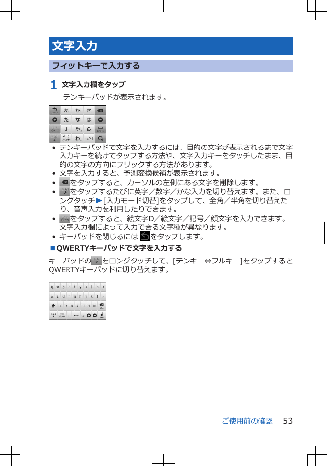 文字入力フィットキーで入力する1 文字入力欄をタップテンキーパッドが表示されます。•テンキーパッドで文字を入力するには、目的の文字が表示されるまで文字入力キーを続けてタップする方法や、文字入力キーをタッチしたまま、目的の文字の方向にフリックする方法があります。• 文字を入力すると、予測変換候補が表示されます。•をタップすると、カーソルの左側にある文字を削除します。•をタップするたびに英字／数字／かな入力を切り替えます。また、ロングタッチW[入力モード切替]をタップして、全角／半角を切り替えたり、音声入力を利用したりできます。•をタップすると、絵文字D／絵文字／記号／顔文字を入力できます。文字入力欄によって入力できる文字種が異なります。• キーパッドを閉じるには  をタップします。■QWERTYキーパッドで文字を入力するキーパッドの をロングタッチして、[テンキー⇔フルキー]をタップするとQWERTYキーパッドに切り替えます。 ご使用前の確認 53
