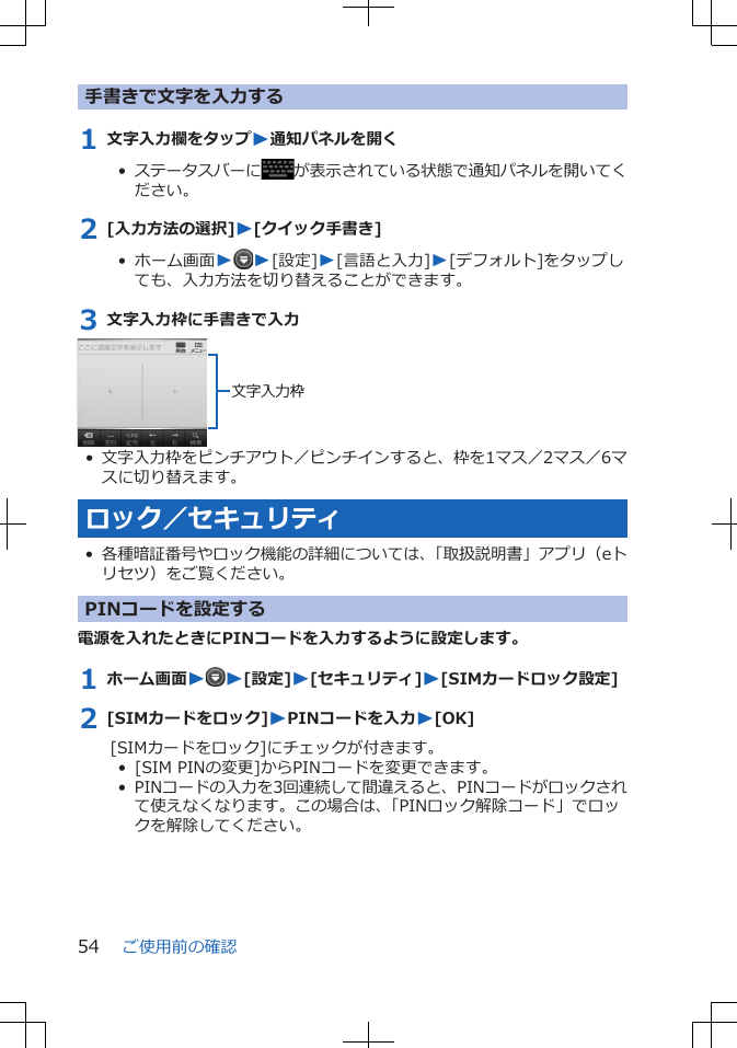 手書きで文字を入力する1 文字入力欄をタップW通知パネルを開く•  ステータスバーに が表示されている状態で通知パネルを開いてください。2 [入力方法の選択]W[クイック手書き]•  ホーム画面WW[設定]W[言語と入力]W[デフォルト]をタップしても、入力方法を切り替えることができます。3 文字入力枠に手書きで入力文字入力枠•文字入力枠をピンチアウト／ピンチインすると、枠を1マス／2マス／6マスに切り替えます。ロック／セキュリティ•各種暗証番号やロック機能の詳細については、「取扱説明書」アプリ（eトリセツ）をご覧ください。PINコードを設定する電源を入れたときにPINコードを入力するように設定します。1 ホーム画面WW[設定]W[セキュリティ]W[SIMカードロック設定]2 [SIMカードをロック]WPINコードを入力W[OK][SIMカードをロック]にチェックが付きます。•  [SIM PINの変更]からPINコードを変更できます。•  PINコードの入力を3回連続して間違えると、PINコードがロックされて使えなくなります。この場合は、「PINロック解除コード」でロックを解除してください。ご使用前の確認54