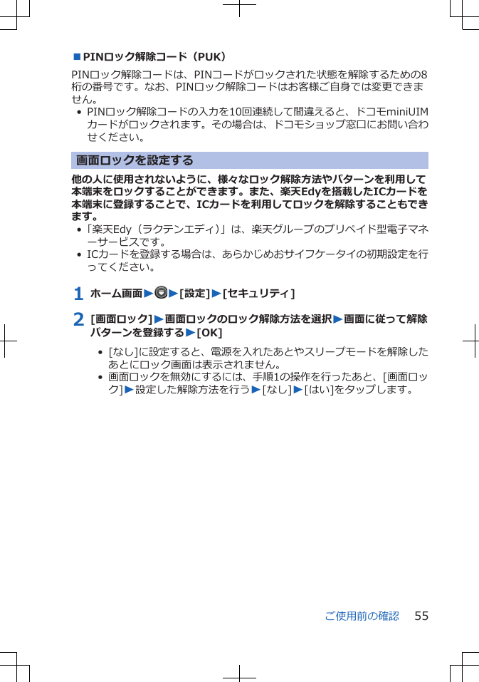 ■PINロック解除コード（PUK）PINロック解除コードは、PINコードがロックされた状態を解除するための8桁の番号です。なお、PINロック解除コードはお客様ご自身では変更できません。• PINロック解除コードの入力を10回連続して間違えると、ドコモminiUIMカードがロックされます。その場合は、ドコモショップ窓口にお問い合わせください。画面ロックを設定する他の人に使用されないように、様々なロック解除方法やパターンを利用して本端末をロックすることができます。また、楽天Edyを搭載したICカードを本端末に登録することで、ICカードを利用してロックを解除することもできます。•「楽天Edy（ラクテンエディ）」は、楽天グループのプリペイド型電子マネーサービスです。• ICカードを登録する場合は、あらかじめおサイフケータイの初期設定を行ってください。1 ホーム画面WW[設定]W[セキュリティ]2 [画面ロック]W画面ロックのロック解除方法を選択W画面に従って解除パターンを登録するW[OK]•  [なし]に設定すると、電源を入れたあとやスリープモードを解除したあとにロック画面は表示されません。•  画面ロックを無効にするには、手順1の操作を行ったあと、[画面ロック]W設定した解除方法を行うW[なし]W[はい]をタップします。ご使用前の確認 55