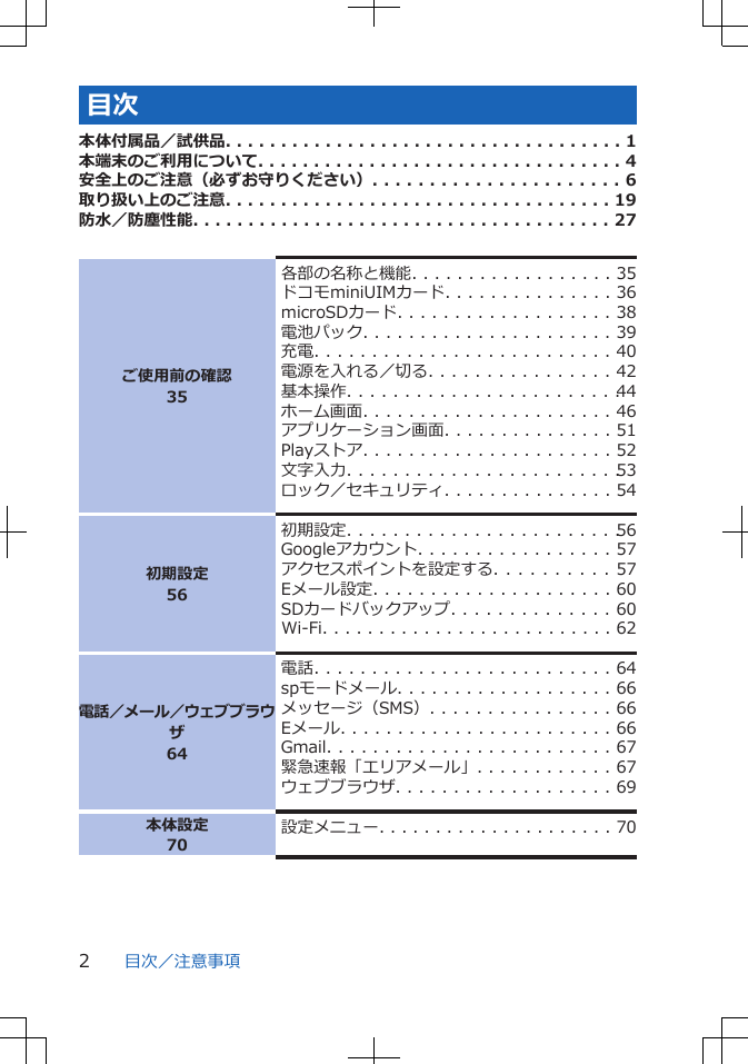 目次本体付属品／試供品. . . . . . . . . . . . . . . . . . . . . . . . . . . . . . . . . . . . 1本端末のご利用について. . . . . . . . . . . . . . . . . . . . . . . . . . . . . . . . . 4安全上のご注意（必ずお守りください）. . . . . . . . . . . . . . . . . . . . . . 6取り扱い上のご注意. . . . . . . . . . . . . . . . . . . . . . . . . . . . . . . . . . . 19防水／防塵性能. . . . . . . . . . . . . . . . . . . . . . . . . . . . . . . . . . . . . . 27ご使用前の確認35各部の名称と機能. . . . . . . . . . . . . . . . . . 35ドコモminiUIMカード. . . . . . . . . . . . . . . 36microSDカード. . . . . . . . . . . . . . . . . . . 38電池パック. . . . . . . . . . . . . . . . . . . . . . 39充電. . . . . . . . . . . . . . . . . . . . . . . . . . 40電源を入れる／切る. . . . . . . . . . . . . . . . 42基本操作. . . . . . . . . . . . . . . . . . . . . . . . 44ホーム画面. . . . . . . . . . . . . . . . . . . . . . 46アプリケーション画面. . . . . . . . . . . . . . . 51Playストア. . . . . . . . . . . . . . . . . . . . . . 52文字入力. . . . . . . . . . . . . . . . . . . . . . . . 53ロック／セキュリティ. . . . . . . . . . . . . . . 54初期設定56初期設定. . . . . . . . . . . . . . . . . . . . . . . . 56Googleアカウント. . . . . . . . . . . . . . . . . 57アクセスポイントを設定する. . . . . . . . . . 57Eメール設定. . . . . . . . . . . . . . . . . . . . . 60SDカードバックアップ. . . . . . . . . . . . . . 60Wi-Fi. . . . . . . . . . . . . . . . . . . . . . . . . . 62電話／メール／ウェブブラウザ64電話. . . . . . . . . . . . . . . . . . . . . . . . . . 64spモードメール. . . . . . . . . . . . . . . . . . . 66メッセージ（SMS）. . . . . . . . . . . . . . . . 66Eメール. . . . . . . . . . . . . . . . . . . . . . . . 66Gmail. . . . . . . . . . . . . . . . . . . . . . . . . 67緊急速報「エリアメール」. . . . . . . . . . . . 67ウェブブラウザ. . . . . . . . . . . . . . . . . . . 69本体設定70設定メニュー. . . . . . . . . . . . . . . . . . . . . 70目次／注意事項2