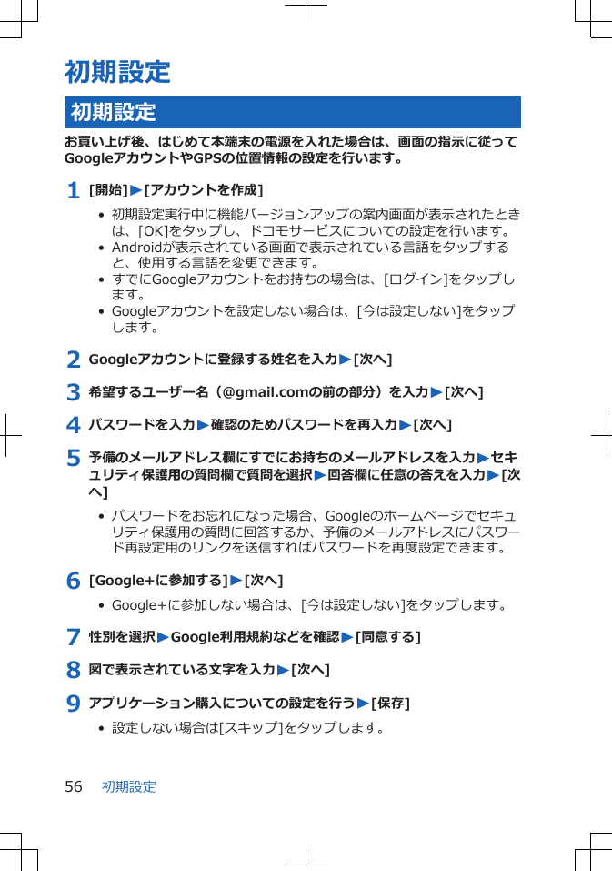 初期設定初期設定お買い上げ後、はじめて本端末の電源を入れた場合は、画面の指示に従ってGoogleアカウントやGPSの位置情報の設定を行います。1 [開始]W[アカウントを作成]•  初期設定実行中に機能バージョンアップの案内画面が表示されたときは、[OK]をタップし、ドコモサービスについての設定を行います。•  Androidが表示されている画面で表示されている言語をタップすると、使用する言語を変更できます。•  すでにGoogleアカウントをお持ちの場合は、[ログイン]をタップします。•  Googleアカウントを設定しない場合は、[今は設定しない]をタップします。2 Googleアカウントに登録する姓名を入力W[次へ]3 希望するユーザー名（@gmail.comの前の部分）を入力W[次へ]4 パスワードを入力W確認のためパスワードを再入力W[次へ]5 予備のメールアドレス欄にすでにお持ちのメールアドレスを入力Wセキュリティ保護用の質問欄で質問を選択W回答欄に任意の答えを入力W[次へ]•  パスワードをお忘れになった場合、Googleのホームページでセキュリティ保護用の質問に回答するか、予備のメールアドレスにパスワード再設定用のリンクを送信すればパスワードを再度設定できます。6 [Google+に参加する]W[次へ]•  Google+に参加しない場合は、[今は設定しない]をタップします。7 性別を選択WGoogle利用規約などを確認W[同意する]8 図で表示されている文字を入力W[次へ]9 アプリケーション購入についての設定を行うW[保存]•  設定しない場合は[スキップ]をタップします。初期設定56