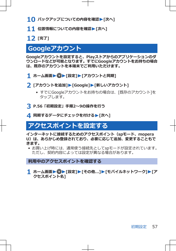 10 バックアップについての内容を確認W[次へ]11 位置情報についての内容を確認W[次へ]12 [完了]GoogleアカウントGoogleアカウントを設定すると、Playストアからのアプリケーションのダウンロードなどが可能となります。すでにGoogleアカウントをお持ちの場合は、既存のアカウントを本端末でご利用いただけます。1 ホーム画面WW[設定]W[アカウントと同期]2 [アカウントを追加]W[Google]W[新しいアカウント]•  すでにGoogleアカウントをお持ちの場合は、[既存のアカウント]をタップします。3 P.56「初期設定」手順2～9の操作を行う4 同期するデータにチェックを付けるW[次へ]アクセスポイントを設定するインターネットに接続するためのアクセスポイント（spモード、moperaU）は、あらかじめ登録されており、必要に応じて追加、変更することもできます。• お買い上げ時には、通常使う接続先としてspモードが設定されています。ただし、契約内容によっては設定が異なる場合があります。利用中のアクセスポイントを確認する1 ホーム画面WW[設定]W[その他...]W[モバイルネットワーク]W[アクセスポイント名]初期設定 57