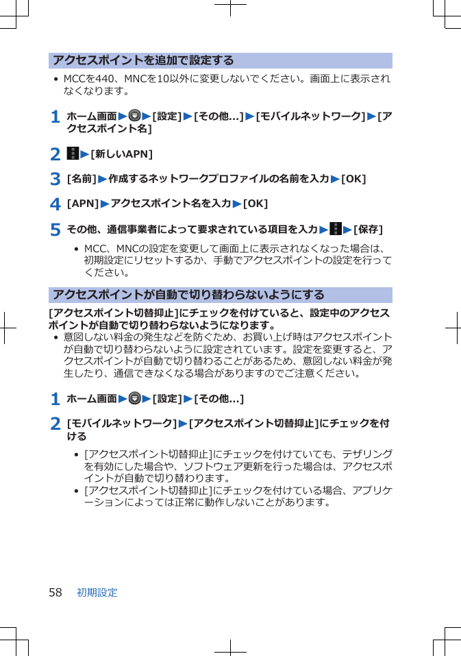 アクセスポイントを追加で設定する• MCCを440、MNCを10以外に変更しないでください。画面上に表示されなくなります。1 ホーム画面WW[設定]W[その他...]W[モバイルネットワーク]W[アクセスポイント名]2  W[新しいAPN]3 [名前]W作成するネットワークプロファイルの名前を入力W[OK]4 [APN]Wアクセスポイント名を入力W[OK]5 その他、通信事業者によって要求されている項目を入力WW[保存]•  MCC、MNCの設定を変更して画面上に表示されなくなった場合は、初期設定にリセットするか、手動でアクセスポイントの設定を行ってください。アクセスポイントが自動で切り替わらないようにする[アクセスポイント切替抑止]にチェックを付けていると、設定中のアクセスポイントが自動で切り替わらないようになります。•意図しない料金の発生などを防ぐため、お買い上げ時はアクセスポイントが自動で切り替わらないように設定されています。設定を変更すると、アクセスポイントが自動で切り替わることがあるため、意図しない料金が発生したり、通信できなくなる場合がありますのでご注意ください。1 ホーム画面WW[設定]W[その他...]2 [モバイルネットワーク]W[アクセスポイント切替抑止]にチェックを付ける•  [アクセスポイント切替抑止]にチェックを付けていても、テザリングを有効にした場合や、ソフトウェア更新を行った場合は、アクセスポイントが自動で切り替わります。•  [アクセスポイント切替抑止]にチェックを付けている場合、アプリケーションによっては正常に動作しないことがあります。初期設定58