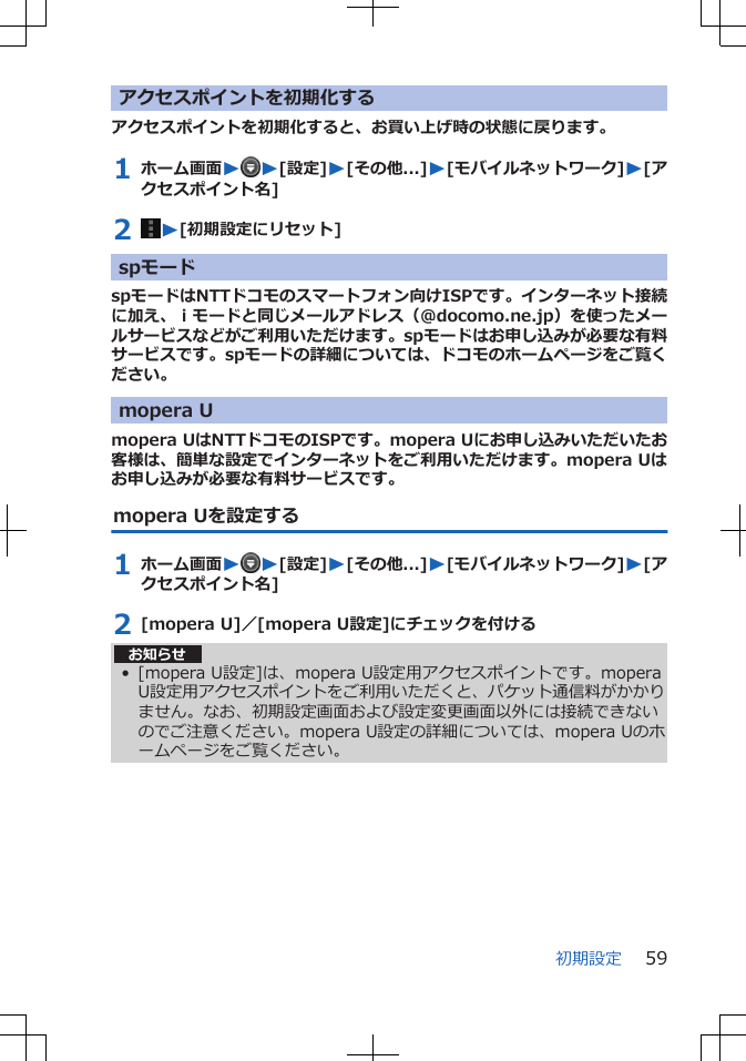 アクセスポイントを初期化するアクセスポイントを初期化すると、お買い上げ時の状態に戻ります。1 ホーム画面WW[設定]W[その他...]W[モバイルネットワーク]W[アクセスポイント名]2  W[初期設定にリセット]spモードspモードはNTTドコモのスマートフォン向けISPです。インターネット接続に加え、ｉモードと同じメールアドレス（@docomo.ne.jp）を使ったメールサービスなどがご利用いただけます。spモードはお申し込みが必要な有料サービスです。spモードの詳細については、ドコモのホームページをご覧ください。mopera Umopera UはNTTドコモのISPです。mopera Uにお申し込みいただいたお客様は、簡単な設定でインターネットをご利用いただけます。mopera Uはお申し込みが必要な有料サービスです。mopera Uを設定する1 ホーム画面WW[設定]W[その他...]W[モバイルネットワーク]W[アクセスポイント名]2 [mopera U]／[mopera U設定]にチェックを付ける お知らせ• [mopera U設定]は、mopera U設定用アクセスポイントです。moperaU設定用アクセスポイントをご利用いただくと、パケット通信料がかかりません。なお、初期設定画面および設定変更画面以外には接続できないのでご注意ください。mopera U設定の詳細については、mopera Uのホームページをご覧ください。初期設定 59