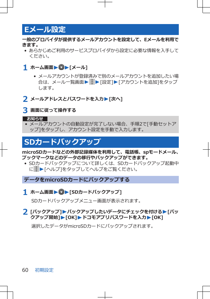 Eメール設定一般のプロバイダが提供するメールアカウントを設定して、Eメールを利用できます。•あらかじめご利用のサービスプロバイダから設定に必要な情報を入手してください。1 ホーム画面WW[メール]•  メールアカウントが登録済みで別のメールアカウントを追加したい場合は、メール一覧画面WW[設定]W[アカウントを追加]をタップします。2 メールアドレスとパスワードを入力W[次へ]3 画面に従って操作するお知らせ• メールアカウントの自動設定が完了しない場合、手順2で[手動セットアップ]をタップし、アカウント設定を手動で入力します。SDカードバックアップmicroSDカードなどの外部記録媒体を利用して、電話帳、spモードメール、ブックマークなどのデータの移行やバックアップができます。• SDカードバックアップについて詳しくは、SDカードバックアップ起動中にW[ヘルプ]をタップしてヘルプをご覧ください。データをmicroSDカードにバックアップする1 ホーム画面WW[SDカードバックアップ]SDカードバックアップメニュー画面が表示されます。2 [バックアップ]Wバックアップしたいデータにチェックを付けるW[バックアップ開始]W[OK]Wドコモアプリパスワードを入力W[OK]選択したデータがmicroSDカードにバックアップされます。初期設定60