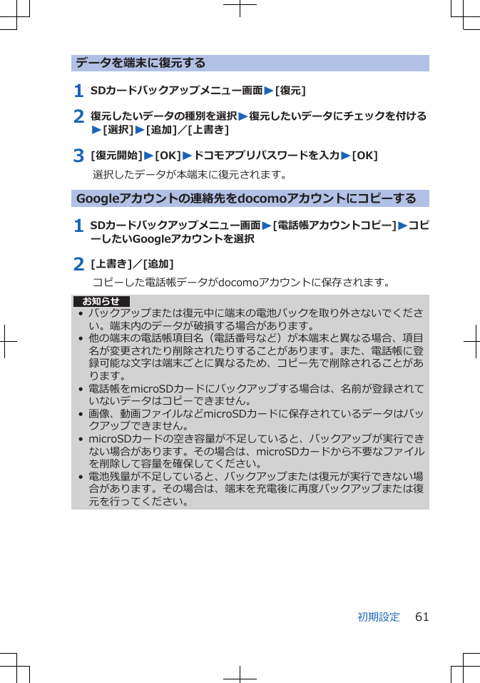 データを端末に復元する1 SDカードバックアップメニュー画面W[復元]2 復元したいデータの種別を選択W復元したいデータにチェックを付けるW[選択]W[追加]／[上書き]3 [復元開始]W[OK]Wドコモアプリパスワードを入力W[OK]選択したデータが本端末に復元されます。Googleアカウントの連絡先をdocomoアカウントにコピーする1 SDカードバックアップメニュー画面W[電話帳アカウントコピー]WコピーしたいGoogleアカウントを選択2 [上書き]／[追加]コピーした電話帳データがdocomoアカウントに保存されます。お知らせ• バックアップまたは復元中に端末の電池パックを取り外さないでください。端末内のデータが破損する場合があります。• 他の端末の電話帳項目名（電話番号など）が本端末と異なる場合、項目名が変更されたり削除されたりすることがあります。また、電話帳に登録可能な文字は端末ごとに異なるため、コピー先で削除されることがあります。• 電話帳をmicroSDカードにバックアップする場合は、名前が登録されていないデータはコピーできません。• 画像、動画ファイルなどmicroSDカードに保存されているデータはバックアップできません。• microSDカードの空き容量が不足していると、バックアップが実行できない場合があります。その場合は、microSDカードから不要なファイルを削除して容量を確保してください。• 電池残量が不足していると、バックアップまたは復元が実行できない場合があります。その場合は、端末を充電後に再度バックアップまたは復元を行ってください。初期設定 61