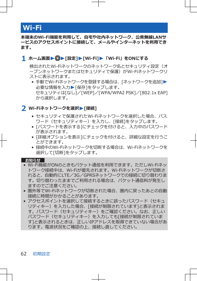 Wi-Fi本端末のWi-Fi機能を利用して、自宅や社内ネットワーク、公衆無線LANサービスのアクセスポイントに接続して、メールやインターネットを利用できます。1 ホーム画面WW[設定]W[Wi-Fi]W「Wi-Fi」をONにする検出されたWi-Fiネットワークのネットワーク名とセキュリティ設定（オープンネットワークまたはセキュリティで保護）がWi-Fiネットワークリストに表示されます。•  手動でWi-Fiネットワークを登録する場合は、[ネットワークを追加]W必要な情報を入力W[保存]をタップします。セキュリティは[なし]／[WEP]／[WPA/WPA2 PSK]／[802.1x EAP]から選択します。2 Wi-Fiネットワークを選択W[接続]•  セキュリティで保護されたWi-Fiネットワークを選択した場合、パスワード（セキュリティキー）を入力し、[接続]をタップします。•  [パスワードを表示する]にチェックを付けると、入力中のパスワードが表示されます。•  [詳細オプションを表示]にチェックを付けると、詳細な設定を行うことができます。•  接続中のWi-Fiネットワークを切断する場合は、Wi-Fiネットワークを選択して[切断]をタップします。お知らせ• Wi-Fi機能がONのときもパケット通信を利用できます。ただしWi-Fiネットワーク接続中は、Wi-Fiが優先されます。Wi-Fiネットワークが切断されると、自動的にLTE／3G／GPRSネットワークでの接続に切り替わります。切り替わったままでご利用される場合は、パケット通信料が発生しますのでご注意ください。• 圏外等でWi-Fiネットワークが切断された場合、圏内に戻ったあとの自動接続に時間がかかることがあります。• アクセスポイントを選択して接続するときに誤ったパスワード（セキュリティキー）を入力した場合、[接続が制限されています]と表示されます。パスワード（セキュリティキー）をご確認ください。なお、正しいパスワード（セキュリティキー）を入力しても[接続が制限されています]と表示されるときは、正しいIPアドレスを取得できていない場合があります。電波状況をご確認の上、接続し直してください。初期設定62