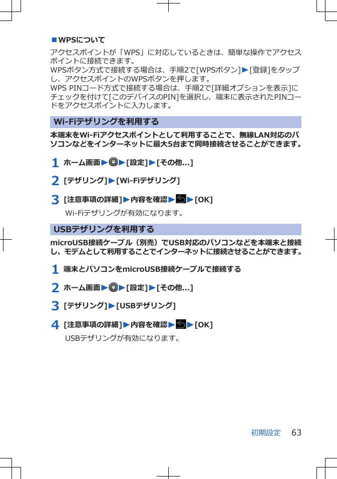 ■WPSについてアクセスポイントが「WPS」に対応しているときは、簡単な操作でアクセスポイントに接続できます。WPSボタン方式で接続する場合は、手順2で[WPSボタン]W[登録]をタップし、アクセスポイントのWPSボタンを押します。WPS PINコード方式で接続する場合は、手順2で[詳細オプションを表示]にチェックを付けて[このデバイスのPIN]を選択し、端末に表示されたPINコードをアクセスポイントに入力します。Wi-Fiテザリングを利用する本端末をWi-Fiアクセスポイントとして利用することで、無線LAN対応のパソコンなどをインターネットに最大5台まで同時接続させることができます。1 ホーム画面WW[設定]W[その他...]2 [テザリング]W[Wi-Fiテザリング]3 [注意事項の詳細]W内容を確認WW[OK]Wi-Fiテザリングが有効になります。 USBテザリングを利用するmicroUSB接続ケーブル（別売）でUSB対応のパソコンなどを本端末と接続し、モデムとして利用することでインターネットに接続させることができます。1 端末とパソコンをmicroUSB接続ケーブルで接続する2 ホーム画面WW[設定]W[その他...]3 [テザリング]W[USBテザリング]4 [注意事項の詳細]W内容を確認WW[OK]USBテザリングが有効になります。初期設定 63