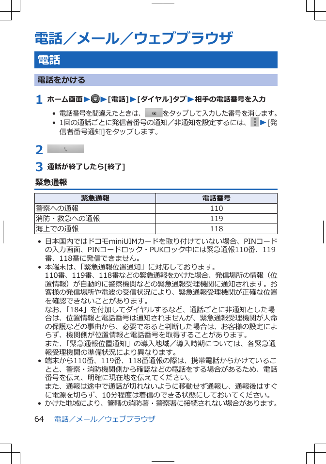 電話／メール／ウェブブラウザ電話電話をかける1 ホーム画面WW[電話]W[ダイヤル]タブW相手の電話番号を入力•  電話番号を間違えたときは、をタップして入力した番号を消します。•  1回の通話ごとに発信者番号の通知／非通知を設定するには、 W[発信者番号通知]をタップします。2 3 通話が終了したら[終了]緊急通報緊急通報 電話番号警察への通報 110消防・救急への通報 119海上での通報 118• 日本国内ではドコモminiUIMカードを取り付けていない場合、PINコードの入力画面、PINコードロック・PUKロック中には緊急通報110番、119番、118番に発信できません。• 本端末は、「緊急通報位置通知」に対応しております。110番、119番、118番などの緊急通報をかけた場合、発信場所の情報（位置情報）が自動的に警察機関などの緊急通報受理機関に通知されます。お客様の発信場所や電波の受信状況により、緊急通報受理機関が正確な位置を確認できないことがあります。なお、「184」を付加してダイヤルするなど、通話ごとに非通知とした場合は、位置情報と電話番号は通知されませんが、緊急通報受理機関が人命の保護などの事由から、必要であると判断した場合は、お客様の設定によらず、機関側が位置情報と電話番号を取得することがあります。また、「緊急通報位置通知」の導入地域／導入時期については、各緊急通報受理機関の準備状況により異なります。• 端末から110番、119番、118番通報の際は、携帯電話からかけていることと、警察・消防機関側から確認などの電話をする場合があるため、電話番号を伝え、明確に現在地を伝えてください。また、通報は途中で通話が切れないように移動せず通報し、通報後はすぐに電源を切らず、10分程度は着信のできる状態にしておいてください。•かけた地域により、管轄の消防署・警察署に接続されない場合があります。電話／メール／ウェブブラウザ64